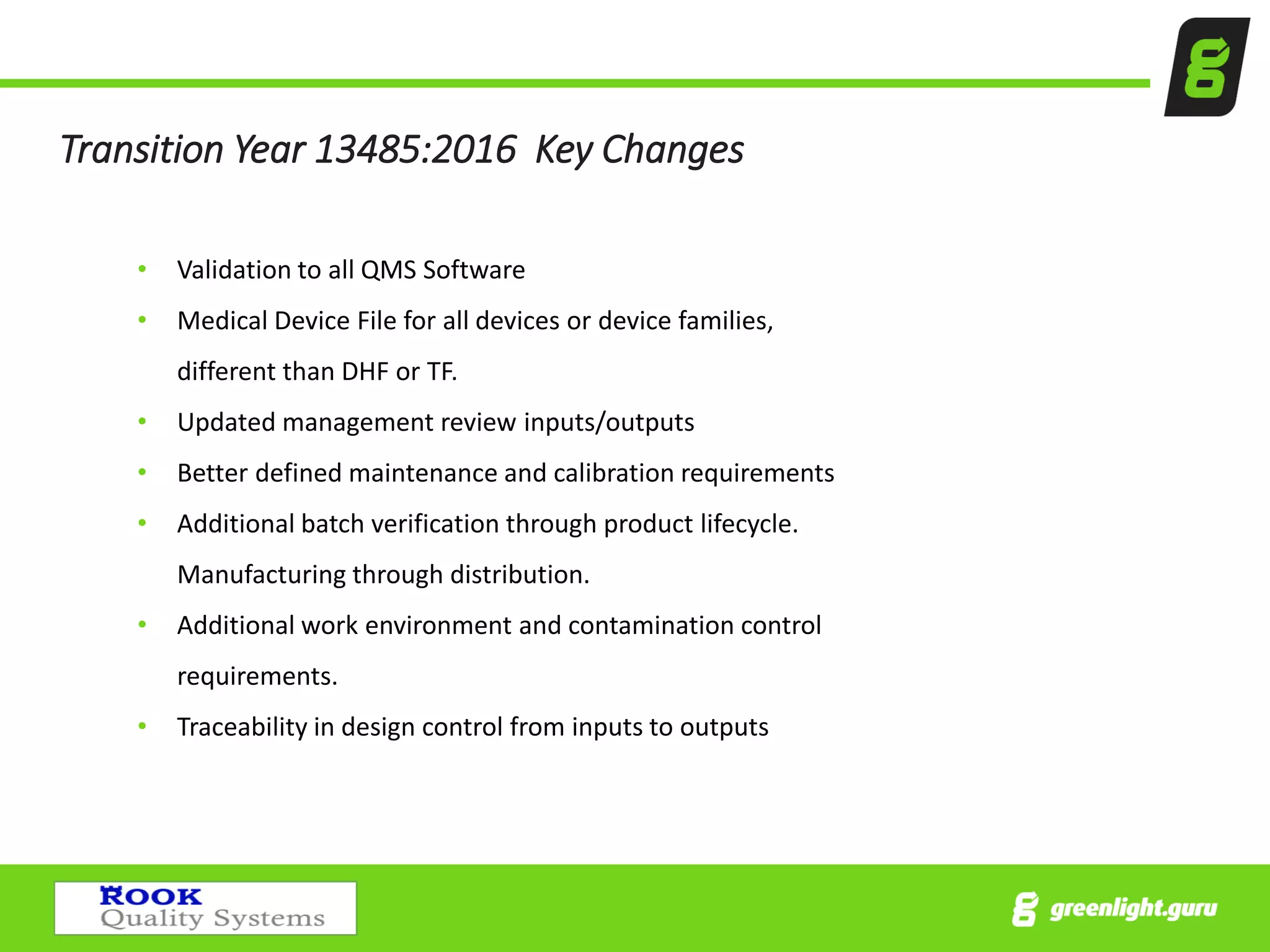 Transition Year 13485:2016 Key Changes
• Validation to all QMS Software
• Medical Device File for all devices or device families,
different than DHF or TF.
• Updated management review inputs/outputs
• Better defined maintenance and calibration requirements
• Additional batch verification through product lifecycle.
Manufacturing through distribution.
• Additional work environment and contamination control
requirements.
• Traceability in design control from inputs to outputs
 