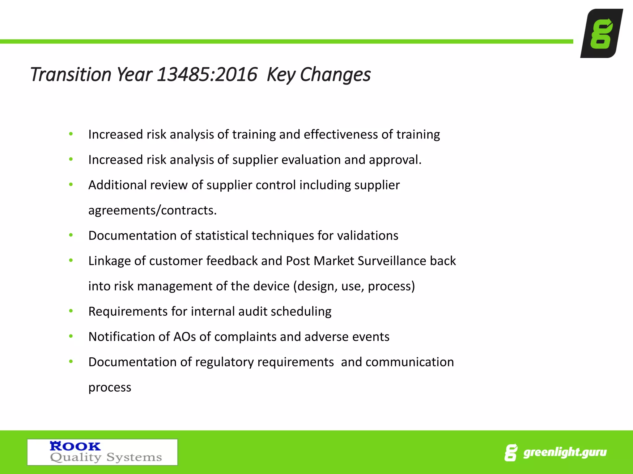 Transition Year 13485:2016 Key Changes
• Increased risk analysis of training and effectiveness of training
• Increased risk analysis of supplier evaluation and approval.
• Additional review of supplier control including supplier
agreements/contracts.
• Documentation of statistical techniques for validations
• Linkage of customer feedback and Post Market Surveillance back
into risk management of the device (design, use, process)
• Requirements for internal audit scheduling
• Notification of AOs of complaints and adverse events
• Documentation of regulatory requirements and communication
process
 