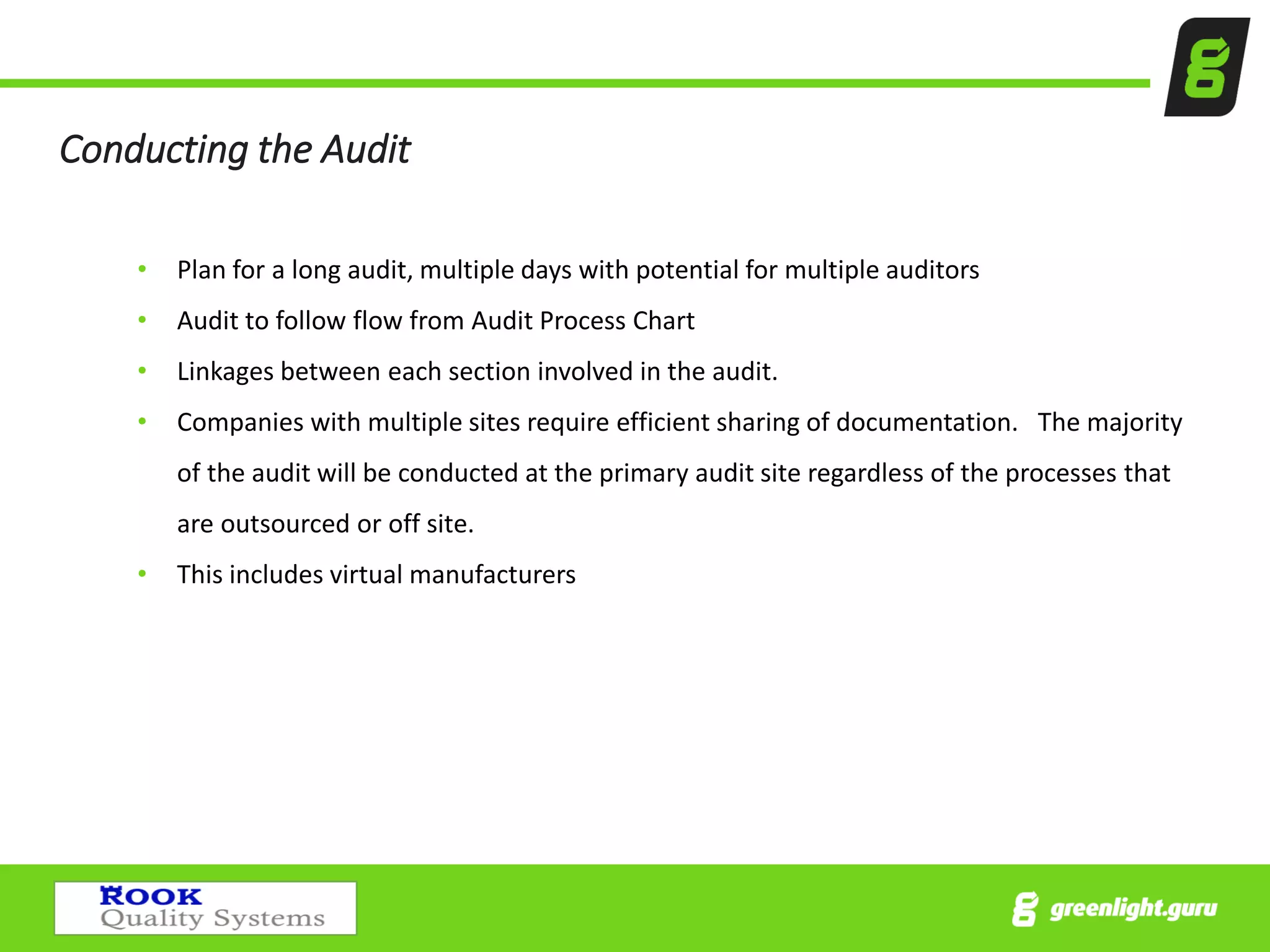 Conducting the Audit
• Plan for a long audit, multiple days with potential for multiple auditors
• Audit to follow flow from Audit Process Chart
• Linkages between each section involved in the audit.
• Companies with multiple sites require efficient sharing of documentation. The majority
of the audit will be conducted at the primary audit site regardless of the processes that
are outsourced or off site.
• This includes virtual manufacturers
 