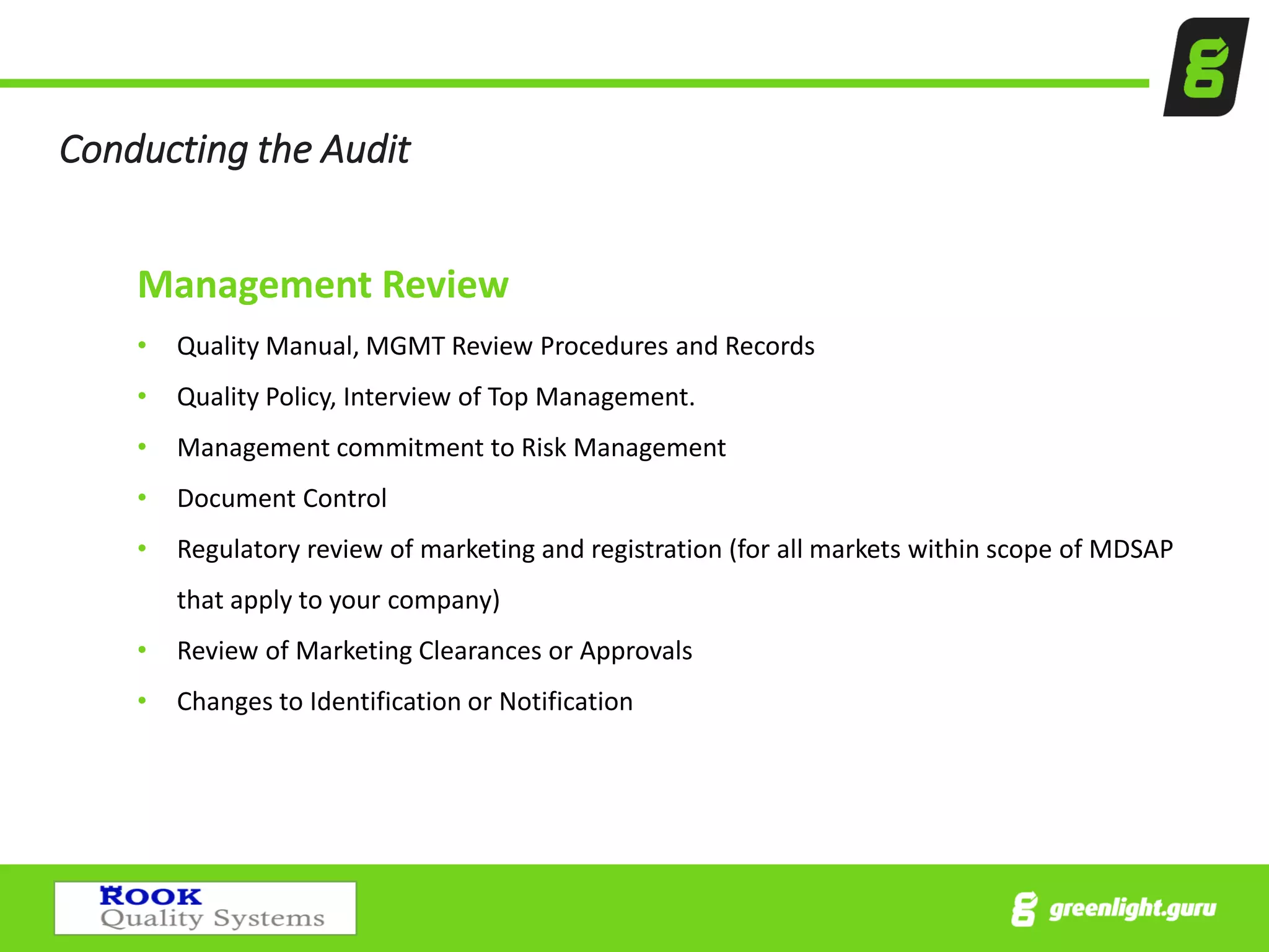 Conducting the Audit
Management Review
• Quality Manual, MGMT Review Procedures and Records
• Quality Policy, Interview of Top Management.
• Management commitment to Risk Management
• Document Control
• Regulatory review of marketing and registration (for all markets within scope of MDSAP
that apply to your company)
• Review of Marketing Clearances or Approvals
• Changes to Identification or Notification
 