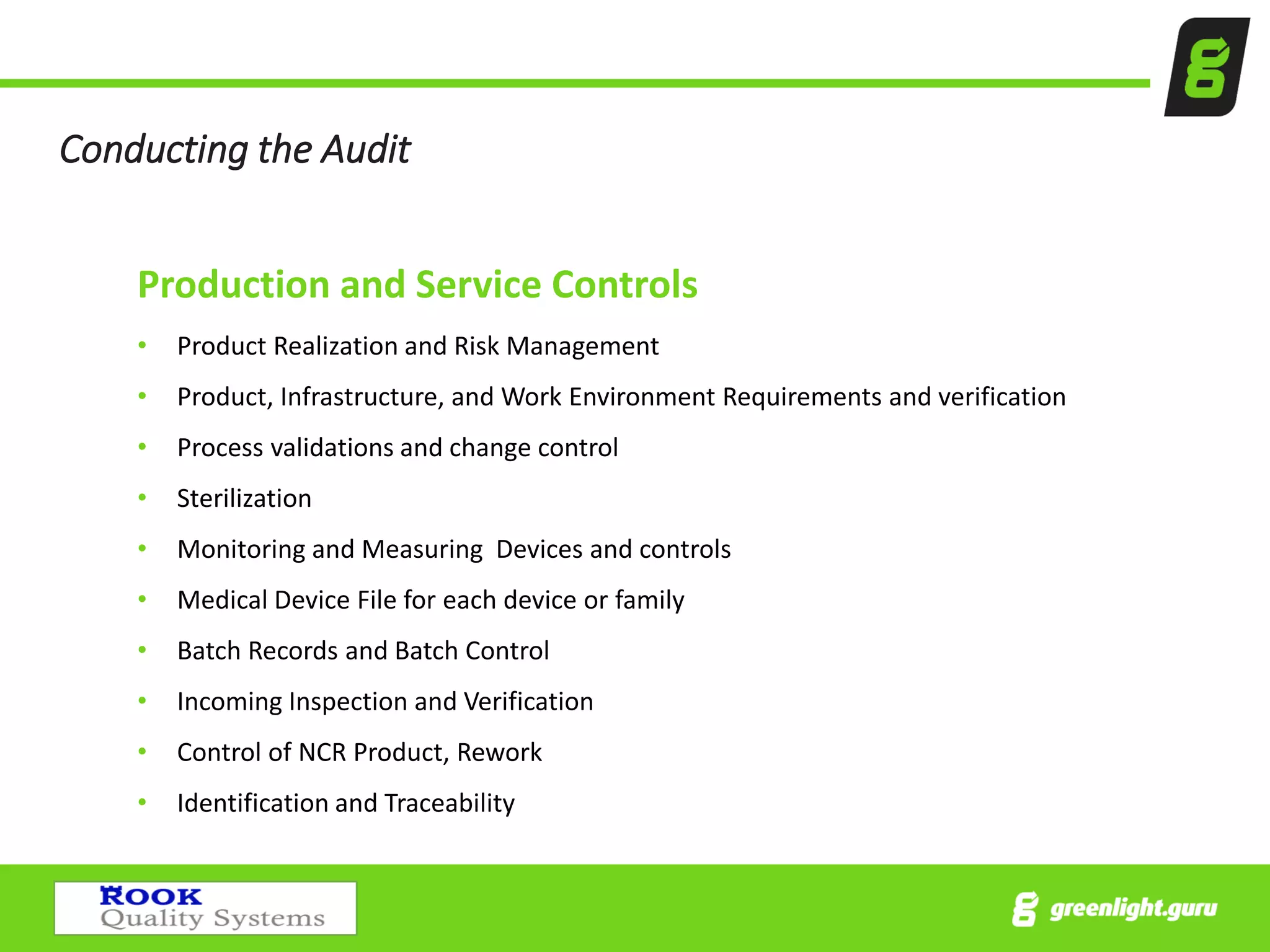 Conducting the Audit
Production and Service Controls
• Product Realization and Risk Management
• Product, Infrastructure, and Work Environment Requirements and verification
• Process validations and change control
• Sterilization
• Monitoring and Measuring Devices and controls
• Medical Device File for each device or family
• Batch Records and Batch Control
• Incoming Inspection and Verification
• Control of NCR Product, Rework
• Identification and Traceability
 