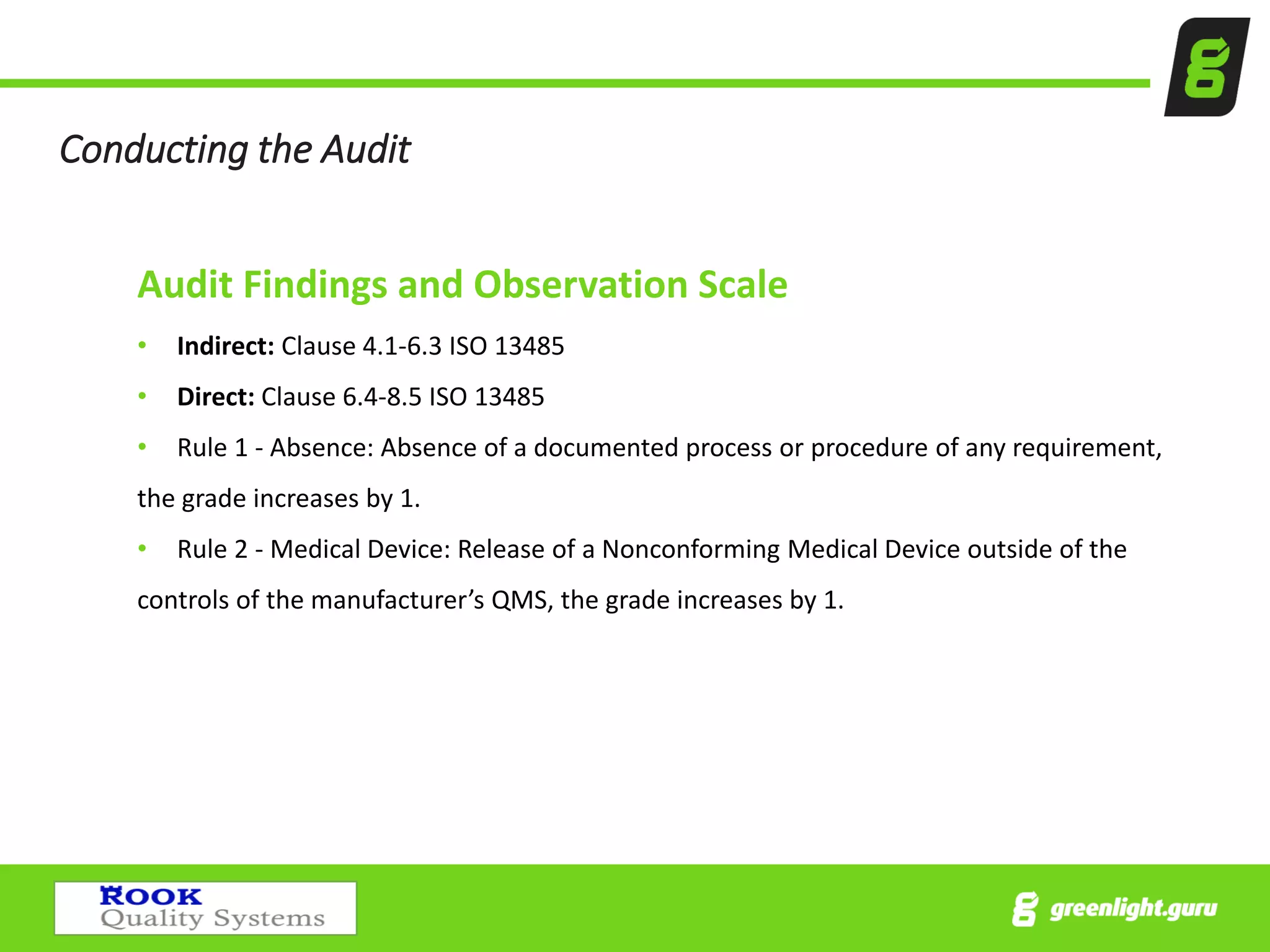 Conducting the Audit
Audit Findings and Observation Scale
• Indirect: Clause 4.1-6.3 ISO 13485
• Direct: Clause 6.4-8.5 ISO 13485
• Rule 1 - Absence: Absence of a documented process or procedure of any requirement,
the grade increases by 1.
• Rule 2 - Medical Device: Release of a Nonconforming Medical Device outside of the
controls of the manufacturer’s QMS, the grade increases by 1.
 