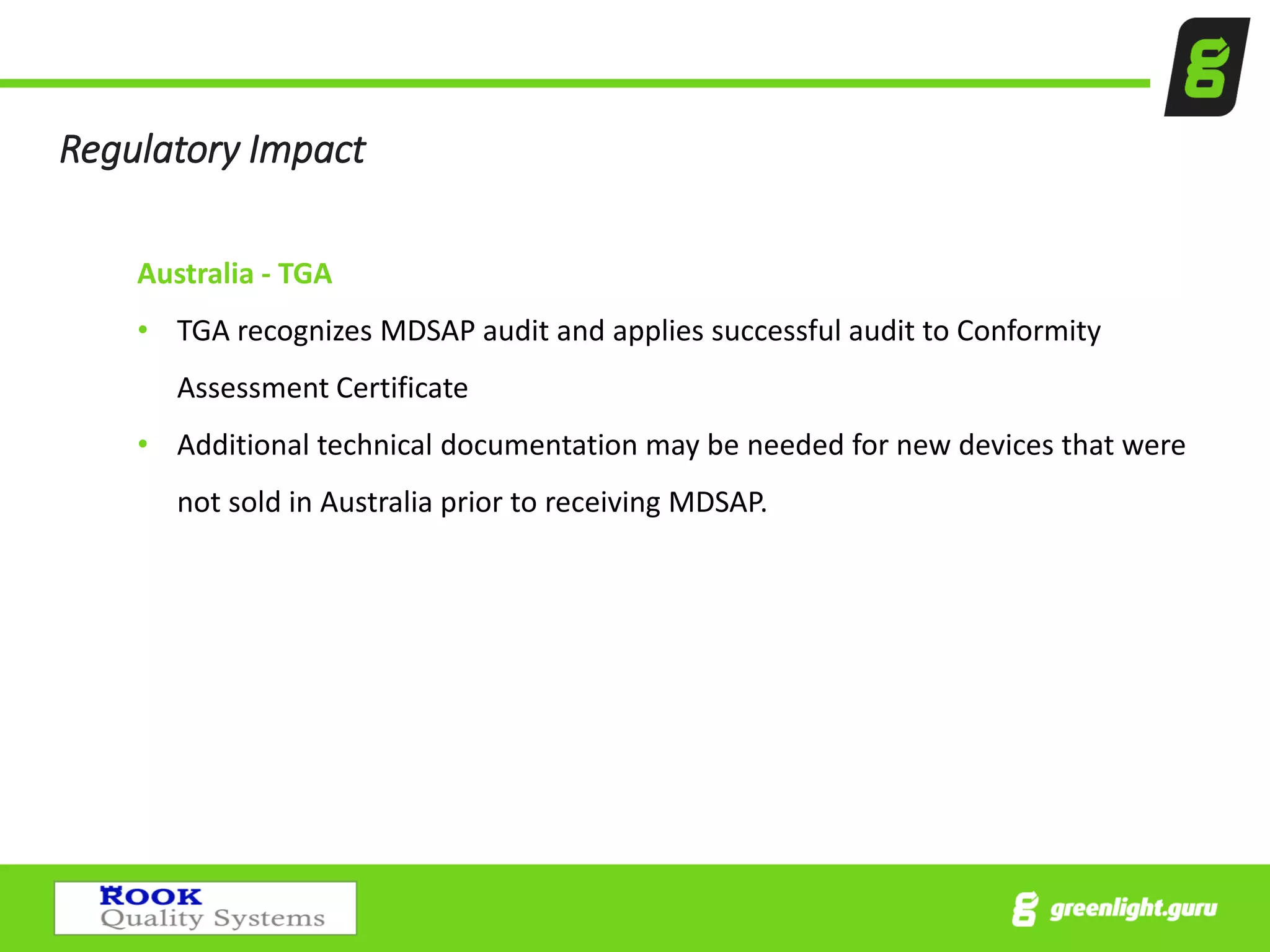 Regulatory Impact
Australia - TGA
• TGA recognizes MDSAP audit and applies successful audit to Conformity
Assessment Certificate
• Additional technical documentation may be needed for new devices that were
not sold in Australia prior to receiving MDSAP.
 