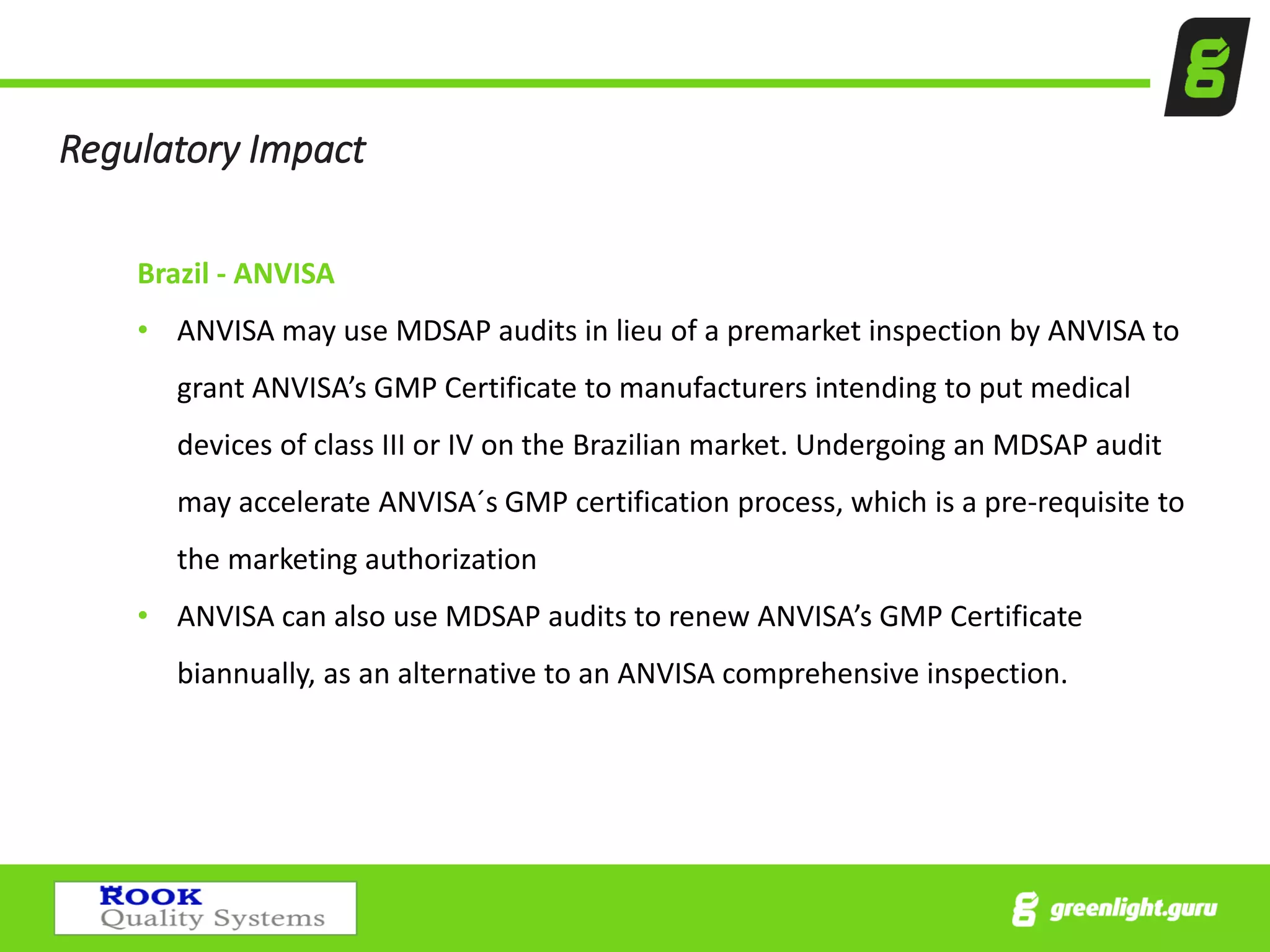 Regulatory Impact
Brazil - ANVISA
• ANVISA may use MDSAP audits in lieu of a premarket inspection by ANVISA to
grant ANVISA’s GMP Certificate to manufacturers intending to put medical
devices of class III or IV on the Brazilian market. Undergoing an MDSAP audit
may accelerate ANVISA´s GMP certification process, which is a pre-requisite to
the marketing authorization
• ANVISA can also use MDSAP audits to renew ANVISA’s GMP Certificate
biannually, as an alternative to an ANVISA comprehensive inspection.
 