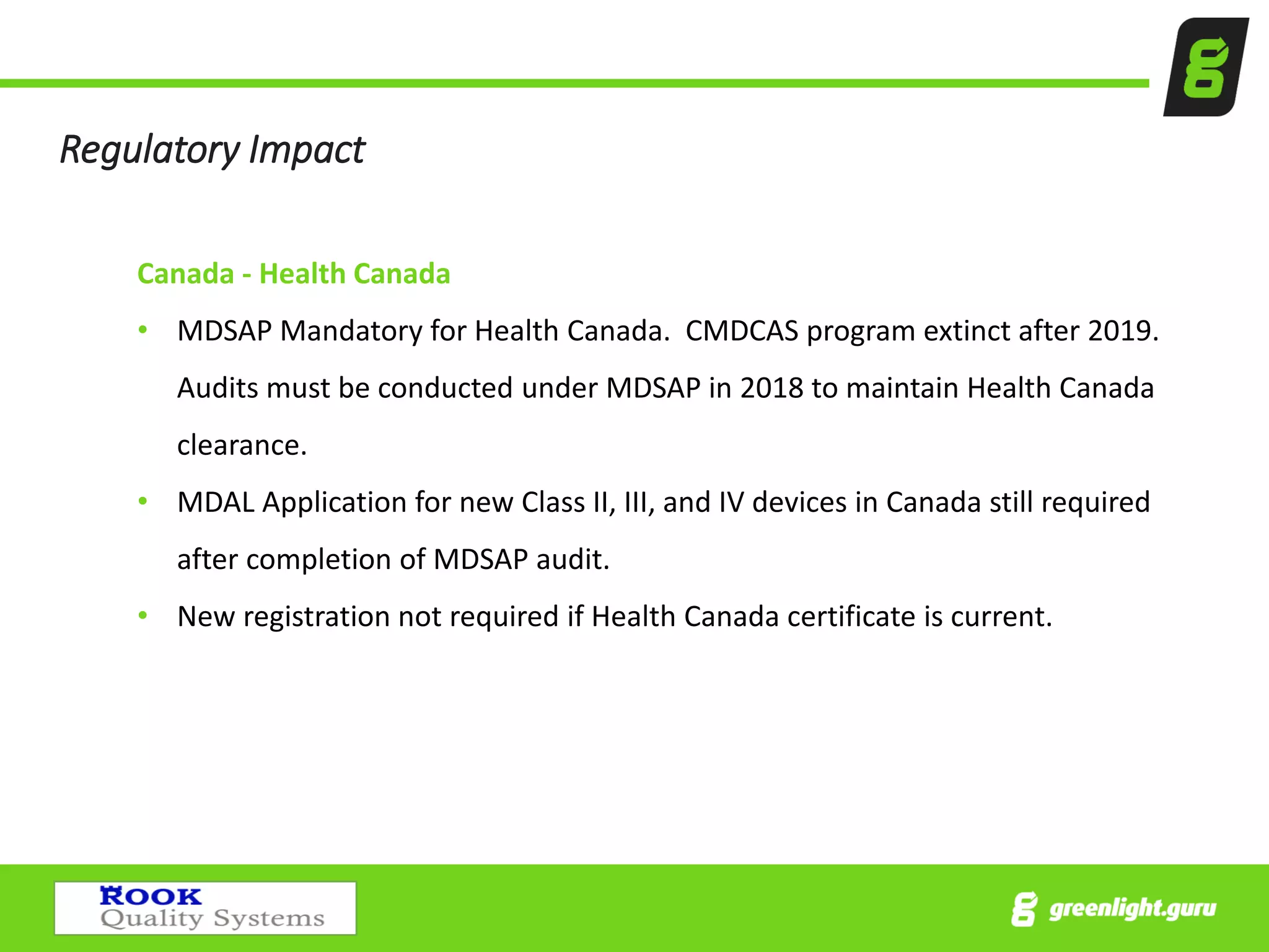 Regulatory Impact
Canada - Health Canada
• MDSAP Mandatory for Health Canada. CMDCAS program extinct after 2019.
Audits must be conducted under MDSAP in 2018 to maintain Health Canada
clearance.
• MDAL Application for new Class II, III, and IV devices in Canada still required
after completion of MDSAP audit.
• New registration not required if Health Canada certificate is current.
 