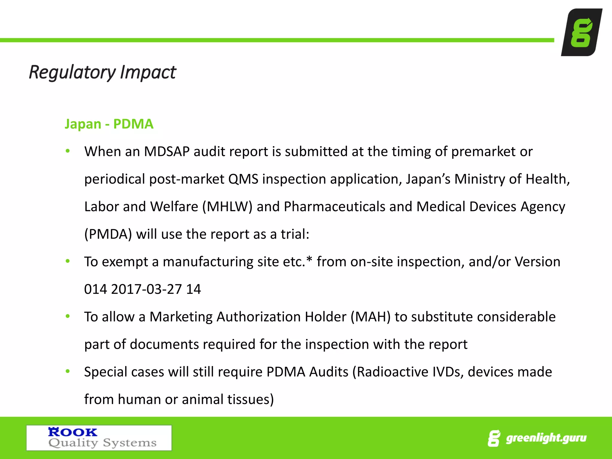 Regulatory Impact
Japan - PDMA
• When an MDSAP audit report is submitted at the timing of premarket or
periodical post-market QMS inspection application, Japan’s Ministry of Health,
Labor and Welfare (MHLW) and Pharmaceuticals and Medical Devices Agency
(PMDA) will use the report as a trial:
• To exempt a manufacturing site etc.* from on-site inspection, and/or Version
014 2017-03-27 14
• To allow a Marketing Authorization Holder (MAH) to substitute considerable
part of documents required for the inspection with the report
• Special cases will still require PDMA Audits (Radioactive IVDs, devices made
from human or animal tissues)
 