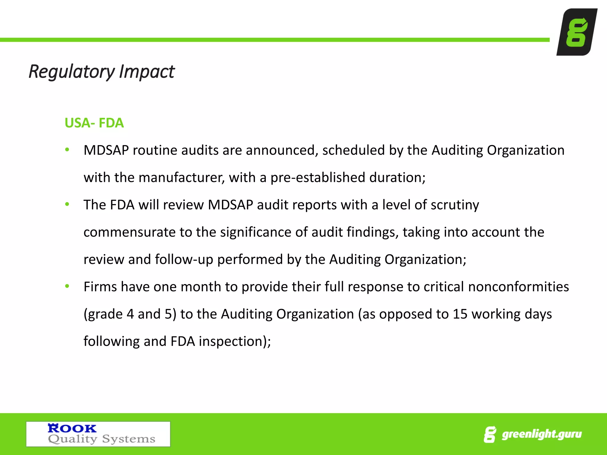 Regulatory Impact
USA- FDA
• MDSAP routine audits are announced, scheduled by the Auditing Organization
with the manufacturer, with a pre-established duration;
• The FDA will review MDSAP audit reports with a level of scrutiny
commensurate to the significance of audit findings, taking into account the
review and follow-up performed by the Auditing Organization;
• Firms have one month to provide their full response to critical nonconformities
(grade 4 and 5) to the Auditing Organization (as opposed to 15 working days
following and FDA inspection);
 