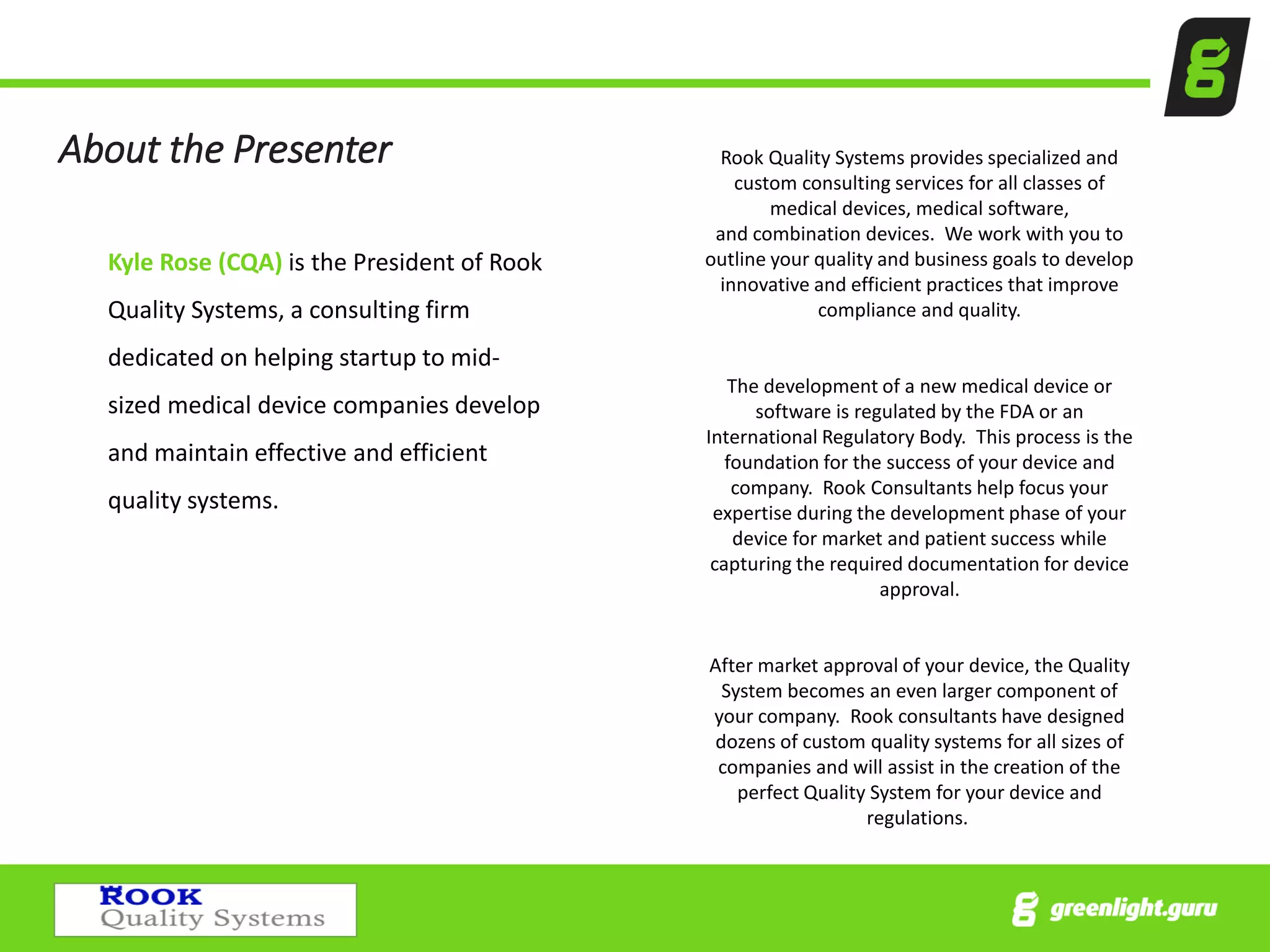 About the Presenter
Kyle Rose (CQA) is the President of Rook
Quality Systems, a consulting firm
dedicated on helping startup to mid-
sized medical device companies develop
and maintain effective and efficient
quality systems.
Rook Quality Systems provides specialized and
custom consulting services for all classes of
medical devices, medical software,
and combination devices. We work with you to
outline your quality and business goals to develop
innovative and efficient practices that improve
compliance and quality.
The development of a new medical device or
software is regulated by the FDA or an
International Regulatory Body. This process is the
foundation for the success of your device and
company. Rook Consultants help focus your
expertise during the development phase of your
device for market and patient success while
capturing the required documentation for device
approval.
After market approval of your device, the Quality
System becomes an even larger component of
your company. Rook consultants have designed
dozens of custom quality systems for all sizes of
companies and will assist in the creation of the
perfect Quality System for your device and
regulations.
 