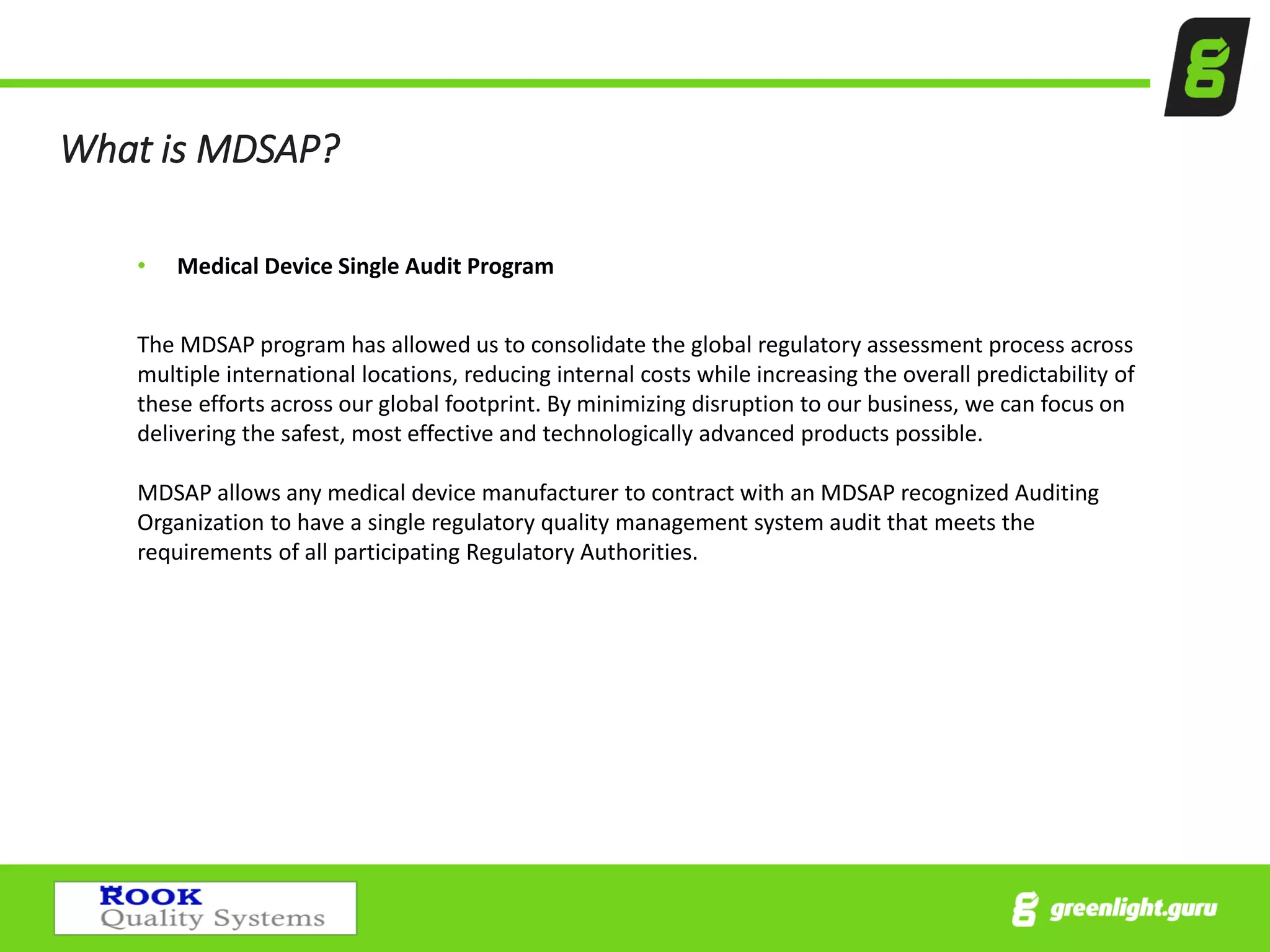 What is MDSAP?
• Medical Device Single Audit Program
The MDSAP program has allowed us to consolidate the global regulatory assessment process across
multiple international locations, reducing internal costs while increasing the overall predictability of
these efforts across our global footprint. By minimizing disruption to our business, we can focus on
delivering the safest, most effective and technologically advanced products possible.
MDSAP allows any medical device manufacturer to contract with an MDSAP recognized Auditing
Organization to have a single regulatory quality management system audit that meets the
requirements of all participating Regulatory Authorities.
 
