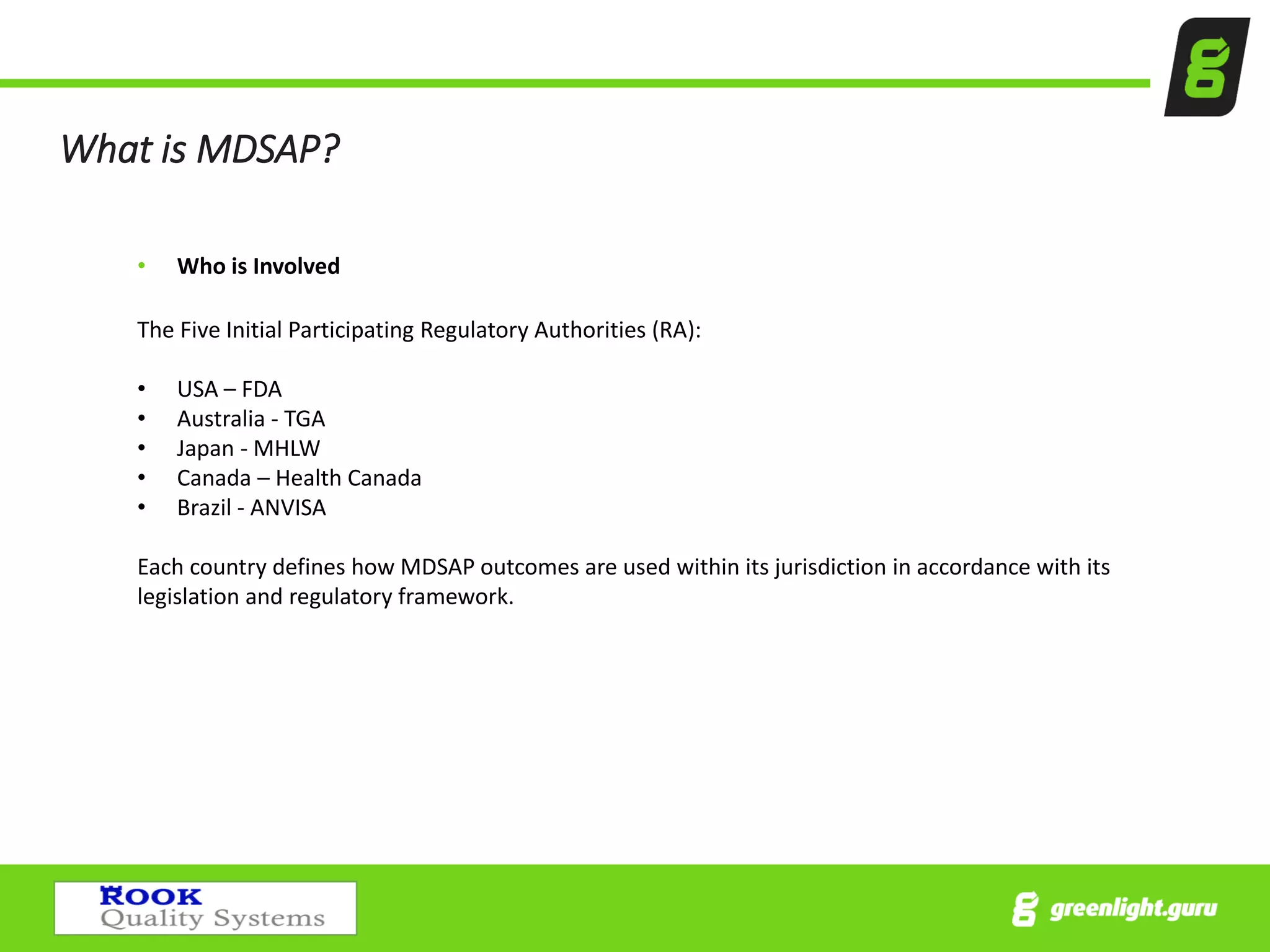 What is MDSAP?
• Who is Involved
The Five Initial Participating Regulatory Authorities (RA):
• USA – FDA
• Australia - TGA
• Japan - MHLW
• Canada – Health Canada
• Brazil - ANVISA
Each country defines how MDSAP outcomes are used within its jurisdiction in accordance with its
legislation and regulatory framework.
 