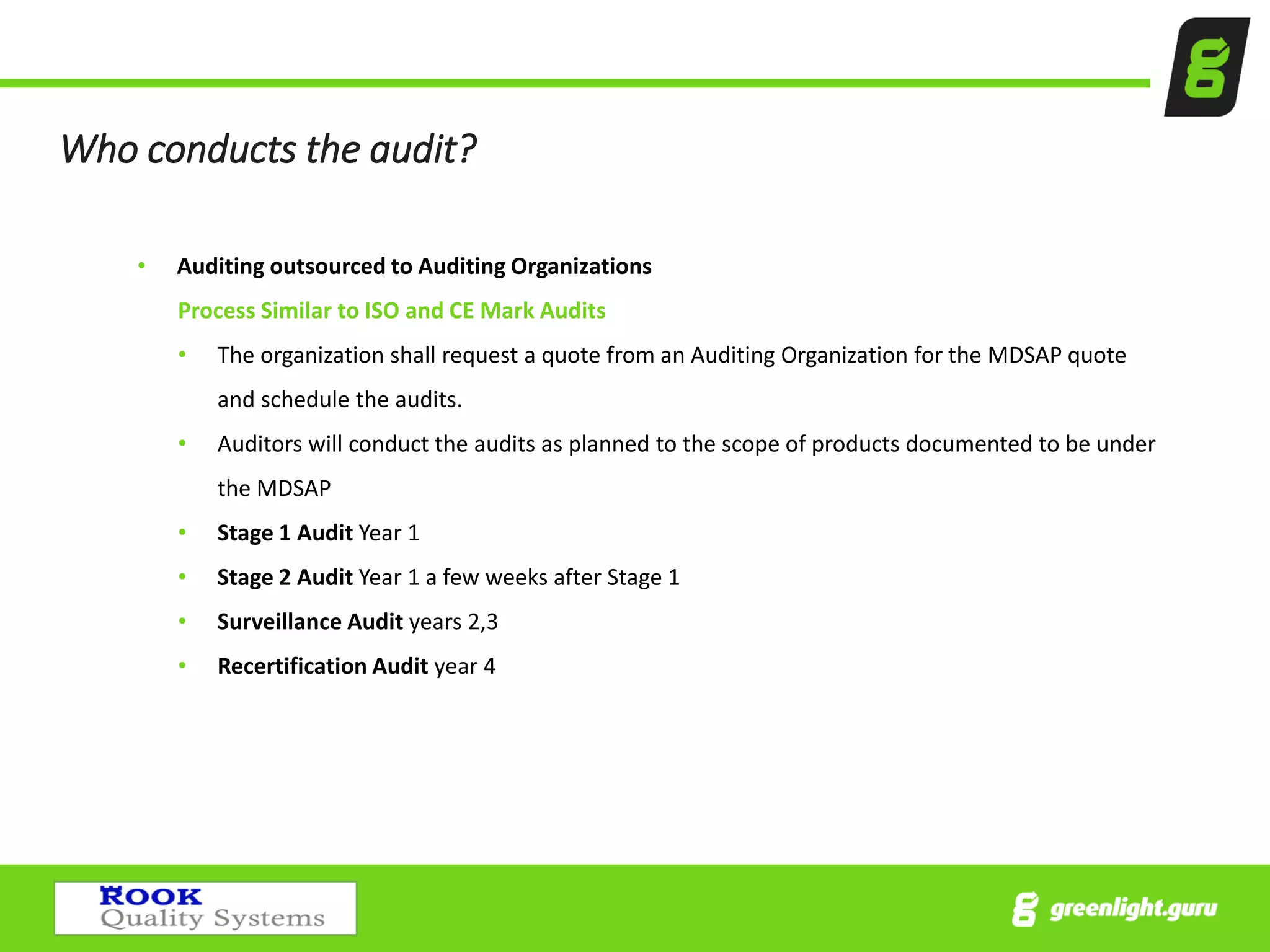 Who conducts the audit?
• Auditing outsourced to Auditing Organizations
Process Similar to ISO and CE Mark Audits
• The organization shall request a quote from an Auditing Organization for the MDSAP quote
and schedule the audits.
• Auditors will conduct the audits as planned to the scope of products documented to be under
the MDSAP
• Stage 1 Audit Year 1
• Stage 2 Audit Year 1 a few weeks after Stage 1
• Surveillance Audit years 2,3
• Recertification Audit year 4
 