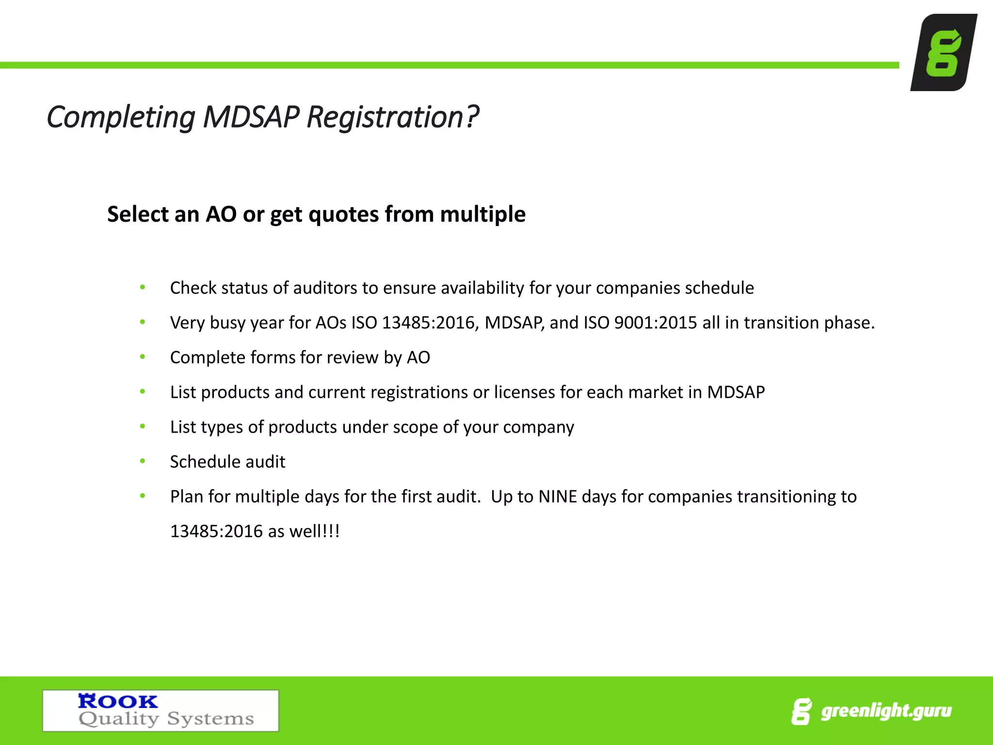 Completing MDSAP Registration?
Select an AO or get quotes from multiple
• Check status of auditors to ensure availability for your companies schedule
• Very busy year for AOs ISO 13485:2016, MDSAP, and ISO 9001:2015 all in transition phase.
• Complete forms for review by AO
• List products and current registrations or licenses for each market in MDSAP
• List types of products under scope of your company
• Schedule audit
• Plan for multiple days for the first audit. Up to NINE days for companies transitioning to
13485:2016 as well!!!
 