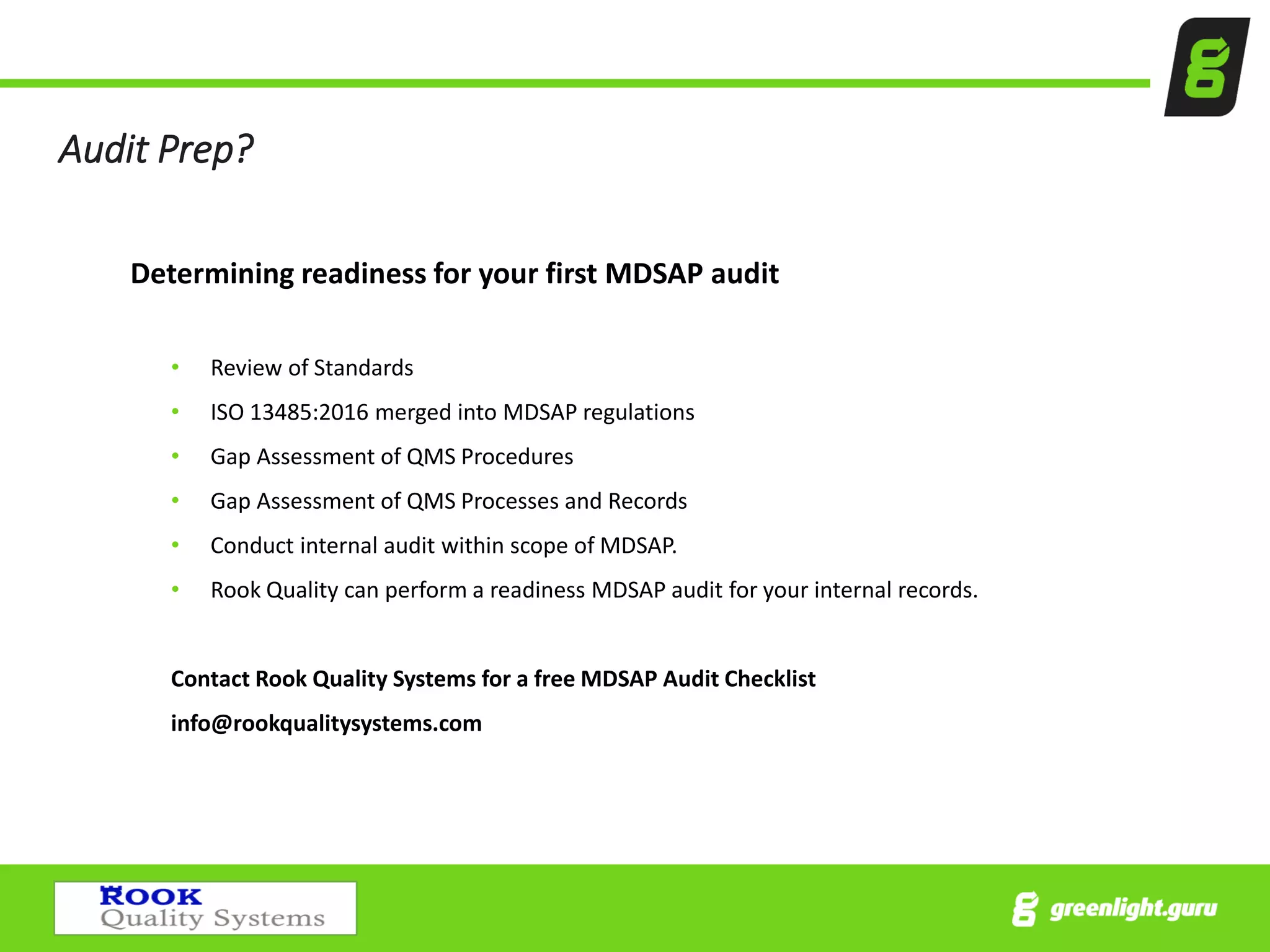 Audit Prep?
Determining readiness for your first MDSAP audit
• Review of Standards
• ISO 13485:2016 merged into MDSAP regulations
• Gap Assessment of QMS Procedures
• Gap Assessment of QMS Processes and Records
• Conduct internal audit within scope of MDSAP.
• Rook Quality can perform a readiness MDSAP audit for your internal records.
Contact Rook Quality Systems for a free MDSAP Audit Checklist
info@rookqualitysystems.com
 