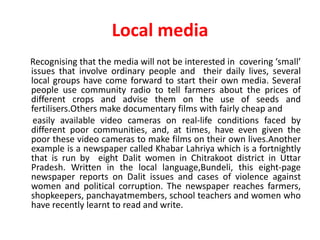 Local media
Recognising that the media will not be interested in covering ‘small’
issues that involve ordinary people and their daily lives, several
local groups have come forward to start their own media. Several
people use community radio to tell farmers about the prices of
different crops and advise them on the use of seeds and
fertilisers.Others make documentary films with fairly cheap and
 easily available video cameras on real-life conditions faced by
different poor communities, and, at times, have even given the
poor these video cameras to make films on their own lives.Another
example is a newspaper called Khabar Lahriya which is a fortnightly
that is run by eight Dalit women in Chitrakoot district in Uttar
Pradesh. Written in the local language,Bundeli, this eight-page
newspaper reports on Dalit issues and cases of violence against
women and political corruption. The newspaper reaches farmers,
shopkeepers, panchayatmembers, school teachers and women who
have recently learnt to read and write.
 
