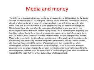 Media and money
 The different technologies that mass media use are expensive. Just think about the TV studio
in which the newsreader sits – it has lights, cameras, sound recorders, transmission satellites,
etc., all of which cost a lot of money. In a news studio, it is not only the newsreader who
needs to be paid but also a number of other people who help put the broadcast together.
This includes those who look after the cameras and lights.Also, as you read earlier the
technologies that massmedia use keep changing and so a lot of money isspent on getting the
latest technology. Due to these costs, the mass media needs a great deal of money to do its
work. As a result, most television channels and newspapers are part of big business houses.
Mass media is constantly thinking of ways to makemoney. One way in which the mass media
earns money is by advertising different things like cars,chocolates, clothes, mobile phones,
etc. You must have noticed the number of advertisements that youhave to see while
watching your favourite television show. While watching a cricket match on TV, thesame
advertisements are shown repeatedly between each over and so you are often watching the
sameimage over and over again. As you will read in the following chapter, advertisements are
repeated in the hope that you will go out and buy what is advertised.
 