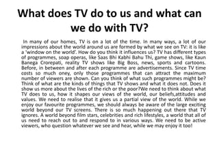 What does TV do to us and what can
         we do with TV?
 In many of our homes, TV is on a lot of the time. In many ways, a lot of our
impressions about the world around us are formed by what we see on TV: it is like
a ‘window on the world’. How do you think it influences us? TV has different types
of programmes, soap operas, like Saas Bhi Kabhi Bahu Thi, game shows, like Kaun
Banega Crorepati, reality TV shows like Big Boss, news, sports and cartoons.
Before, in between and after each programme are advertisements. Since TV time
costs so much oney, only those programmes that can attract the maximum
number of viewers are shown. Can you think of what such programmes might be?
Think of what are the kinds of things that TV shows and what it does not. Does it
show us more about the lives of the rich or the poor?We need to think about what
TV does to us, how it shapes our views of the world, our beliefs,attitudes and
values. We need to realise that it gives us a partial view of the world. While we
enjoy our favourite programmes, we should always be aware of the large exciting
world beyond our TV screens. There is so much happening out there that TV
ignores. A world beyond film stars, celebrities and rich lifestyles, a world that all of
us need to reach out to and respond to in various ways. We need to be active
viewers, who question whatever we see and hear, while we may enjoy it too!
 