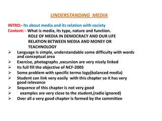 UNDERSTANDING MEDIA
INTRO:- Its about media and its relation with society
Content: - What is media, its type, nature and function.
ROLE OF MEDIA IN DEMOCRACY AND OUR LIFE
RELATION BETWEEN MEDIA AND MONEY OR
TEACHNOLOGY
 Language is simple, understandable some difficulty with words
and conceptual area
 Exercise, photographs ,excursion are very nicely linked
 Its full fill the objective of NCF-2005
 Some problem with specific termo logy(balanced media)
 Student can link very easily with this chapter so it has very
good relevance
 Sequence of this chapter is not very good

examples are very close to the student,(radio ignored)
 Over all a very good chapter is formed by the committee

 