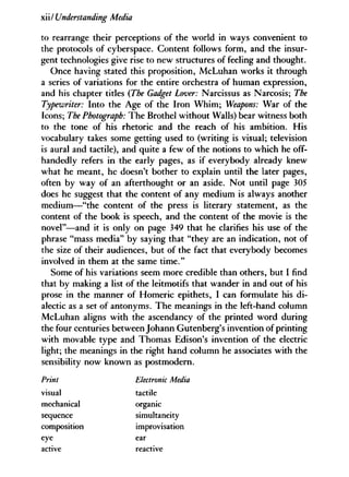 xiilUnderstanding Media
to rearrange their perceptions of the world in ways convenient to
the protocols of cyberspace. Content follows form, and the insur-
gent technologies give rise to new structures of feeling and thought.
Once having stated this proposition, McLuhan works it through
a series of variations for the entire orchestra of human expression,
and his chapter titles {The Gadget Lover: Narcissus as Narcosis; The
Typewriter: Into the Age of the Iron Whim; Weapons: War of the
Icons; The Photograph: The Brothel without Walls) bear witness both
to the tone of his rhetoric and the reach of his ambition. His
vocabulary takes some getting used to (writing is visual; television
is aural and tactile), and quite a few of the notions to which he off-
handedly refers in the early pages, as if everybody already knew
what he meant, he doesn't bother to explain until the later pages,
often by way of an afterthought or an aside. Not until page 305
does he suggest that the content of any medium is always another
medium—"the content of the press is literary statement, as the
content of the book is speech, and the content of the movie is the
novel"—and it is only on page 349 that he clarifies his use of the
phrase "mass media" by saying that "they are an indication, not of
the size of their audiences, but of the fact that everybody becomes
involved in them at the same time."
Some of his variations seem more credible than others, but I find
that by making a list of the leitmotifs that wander in and out of his
prose in the manner of Homeric epithets, I can formulate his d i -
alectic as a set of antonyms. The meanings in the left-hand column
McLuhan aligns with the ascendancy of the printed word during
the four centuries between Johann Gutenberg's invention of printing
with movable type and Thomas Edison's invention of the electric
light; the meanings in the right hand column he associates with the
sensibility now known as postmodern.
Print Electronic Media
visual tactile
mechanical organic
sequence simultaneity
composition improvisation
eye ear
active reactive
 