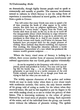 78/Understanding Media
ses dramatically, though highly literate people tend to speak as
connectedly and casually as possible. The sensuous involvement
natural to cultures i n which literacy is not the ruling form of
experience is sometimes indicated in travel guides, as i n this item
from a guide to Greece:
You will notice that many Greek men seem to spend a lot
of time counting the beads of what appear to be amber
rosaries. But these have no religious significance. They are
komboloia or "worry beads," a legacy from the Turks, and
Greeks click them on land, on the sea, in the air to ward off
that insupportable silence which threatens to reign whenever
conversation lags. Shepherds do it, cops do it, stevedores and
merchants in their shops do it. And if you wonder why so
few Greek women wear beads, you'll know it's because their
husbands have pre-empted them for the simple pleasure of
clicking. More aesthetic than thumb-twiddling, less expensive
than smoking, this Queeg-like obsession indicates a tactile
sensuousness characteristic of a race which has produced the
western world's greatest sculpture . . .
Where the heavy visual stress of literacy is lacking i n a
culture, there occurs another form of sensuous involvement and
cultural appreciation that our Greek guide explains whimsically:
. . . do not be surprised at the frequency with which you are
patted, petted and prodded in Greece. You may end up feel-
ing like the family dog . . . in an affectionate family. This
propensity to pat seems to us a tactile extension of the avid
Greek curiosity noted before. It's as though your hosts are
trying to find out what you are made of.
The widely separate characters of the spoken and written
words are easy to study today when there is ever closer touch
w i t h nonliterate societies. One native, the only literate member
of his group, told of acting as reader for the others when they
received letters. H e said he felt impelled to put his fingers to his
ears while reading aloud, so as not to violate the privacy of their
letters. This is interesting testimony to the values of privacy
fostered by the visual stress of phonetic writing. Such separation
of the senses, and of the individual f r o m the group, can scarcely
occur without the influence of phonetic writing. The spoken
 