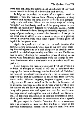 The Spoken Word/19
w o r d does not afford the extension and amplification of the visual
power needed for habits of individualism and privacy.
I t helps to appreciate the nature of the spoken w o r d to
contrast i t with the written form. Although phonetic writing
separates and extends the visual power of words, i t is compara-
tively crude and slow. There are not many ways of writing
"tonight," but Stanislavsky used to ask his young actors to pro-
nounce and stress i t fifty different ways while the audience wrote
down the different shades of feeling and meaning expressed. Many
a page of prose and many a narrative has been devoted to express-
ing what was, i n effect, a sob, a moan, a laugh, or a piercing
scream. The written w o r d spells out i n sequence what is quick and
implicit i n the spoken word.
Again, in speech we tend to react to each situation that
occurs, reacting i n tone and gesture even to our o w n act of speak-
ing. But writing tends to be a kind of separate or specialist action
in which there is little opportunity or call for reaction. The literate
man or society develops the tremendous power of acting in any
matter w i t h considerable detachment from the feelings or emo-
tional involvement that a nonliterate man or society would ex-
perience.
Henri Bergson, the French philosopher, lived and wrote in a
tradition of thought i n which i t was and is considered that
language is a human technology that has impaired and diminished
the values of the collective unconscious. I t is the extension of man
in speech that enables the intellect to detach itself from the vastly
wider reality. W i t h o u t language, Bergson suggests, human i n -
telligence would have remained totally involved i n the objects of
its attention. Language does for intelligence what the wheel does
for the feet and the body. I t enables them to move from thing to
thing w i t h greater ease and speed and ever less involvement.
Language extends and amplifies man but i t also divides his facul-
ties. His collective consciousness or intuitive awareness is dimin-
ished b y this technical extension of consciousness that is speech.
Bergson argues i n Creative Evolution that even conscious-
ness is an extension of man that dims the bliss of union i n the
collective unconscious. Speech acts to separate man from man,
 