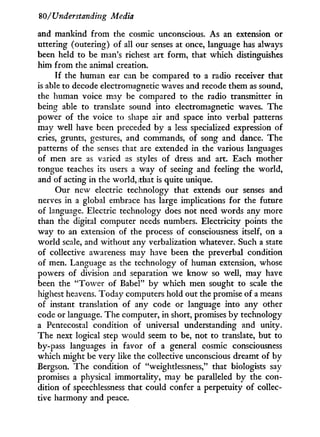 80/'Understanding Media
and mankind from the cosmic unconscious. As an extension or
uttering (outering) of all our senses at once, language has always
been held to be man's richest art form, that which distinguishes
him from the animal creation.
I f the human ear can be compared to a radio receiver that
is able to decode electromagnetic waves and recode them as sound,
the human voice may be compared to the radio transmitter in
being able to translate sound into electromagnetic waves. The
power of the voice to shape air and space into verbal patterns
may well have been preceded b y a less specialized expression of
cries, grunts, gestures, and commands, of song and dance. The
patterns of the senses that are extended in the various languages
of men are as varied as styles of dress and art. Each mother
tongue teaches its users a way of seeing and feeling the world,
and of acting in the world, that is quite unique.
Our new electric technology that extends our senses and
nerves in a global embrace has large implications for the future
of language. Electric technology does not need words any more
than the digital computer needs numbers. Electricity points the
way to an extension of the process of consciousness itself, on a
world scale, and without any verbalization whatever. Such a state
of collective awareness may have been the preverbal condition
of men. Language as the technology of human extension, whose
powers of division and separation we know so well, may have
been the " T o w e r of Babel" b y which men sought to scale the
highest heavens. Today computers hold out the promise of a means
of instant translation of any code or language into any other
code or language. The computer, i n short, promises b y technology
a Pentecostal condition of universal understanding and unity.
The next logical step would seem to be, not to translate, but to
by-pass languages i n favor of a general cosmic consciousness
which might be very like the collective unconscious dreamt of by
Bergson. The condition of "weightlessness," that biologists say
promises a physical immortality, may be paralleled b y the con-
dition of speechlessness that could confer a perpetuity of collec-
tive harmony and peace.
 