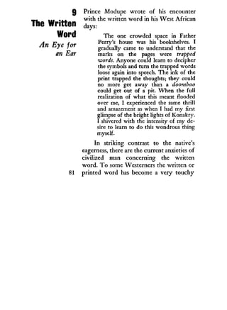 Q Prince Modupe wrote of his encounter
MI .±1. with the written w o r d i n his West African
The Written d a y s .
Word The one crowded space in Father
A rp c Perry's house was his bookshelves. I
J ' gradually came to understand that the
an Ear marks on the pages were trapped
words. Anyone could learn to decipher
the symbols and turn the trapped words
loose again into speech. The ink of the
print trapped the thoughts; they could
no more get away than a doomboo
could get out of a pit. When the full
realization of what this meant flooded
over me, I experienced the same thrill
and amazement as when I had my first
glimpse of the bright lights of Konakry.
I shivered with the intensity of my de-
sire to learn to do this wondrous thing
myself.
In striking contrast to the native's
eagerness, there are the current anxieties of
civilized man concerning the written
word. T o some Westerners the written or
81 printed w o r d has become a very touchy
 