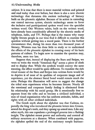 82/Understanding Media
subject. I t is true that there is more material written and printed
and read today than ever before, but there is also a new electric
technology that threatens this ancient technology of literacy
built on the phonetic alphabet. Because of its action in extending
our central nervous system, electric technology seems to favor
the inclusive and participational spoken w o r d over the specialist
written word. Our Western values, built on the written word,
have already been considerably affected b y the electric media of
telephone, radio, and T V . Perhaps that is the reason w h y many
highly literate people i n our time find it difficult to examine this
question without getting into a moral panic. There is the further
circumstance that, during his more than t w o thousand years of
literacy, Western man has done little to study or to understand
the effects of the phonetic alphabet in creating many of his basic
patterns of culture. T o begin now to examine the question may,
therefore, seem too late.
Suppose that, instead of displaying the Stars and Stripes, we
were to write the words "American flag" across a piece of cloth
and to display that. W h i l e the symbols would convey the same
meaning, the effect would be quite different. T o translate the rich
visual mosaic of the Stars and Stripes into written form would be
to deprive i t of most of its qualities of corporate image and of
experience, yet the abstract literal bond would remain much the
same. Perhaps this illustration w i l l serve to suggest the change
the tribal man experiences when he becomes literate. Nearly all
the emotional and corporate family feeling is eliminated from
his relationship w i t h his social group. He is emotionally free to
separate from the tribe and to become a civilized individual, a
man of visual organization who has uniform attitudes, habits, and
rights with all other civilized individuals.
The Greek m y t h about the alphabet was that Cadmus, re-
putedly the king who introduced the phonetic letters into Greece,
sowed the dragon's teeth, and they sprang up armed men. Like any
other myth, this one capsulates a prolonged process into a flashing
insight. The alphabet meant power and authority and control of
military structures at a distance. W h e n combined w i t h papyrus,
the alphabet spelled the end of the stationary temple bureauc-
 