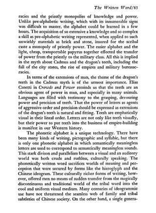 The Written Word/'83
racies and the priestly monopolies of knowledge and power.
Unlike pre-alphabetic writing, which w i t h its innumerable signs
was difficult to master, the alphabet could be learned in a few
hours. The acquisition of so extensive a knowledge and so complex
a skill as pre-alphabetic writing represented, when applied to such
unwieldy materials as brick and stone, insured for the scribal
caste a monopoly of priestly power. The easier alphabet and the
light, cheap, transportable papyrus together effected the transfer
of power from the priestly to the military class. A l l this is implied
in the m y t h about Cadmus and the dragon's teeth, including the
fall of the city states, the rise of empires and military bureauc-
racies.
I n terms of the extensions of man, the theme of the dragon's
teeth i n the Cadmus m y t h is of the utmost importance. Elias
Canetti in Crowds and Power reminds us that the teeth are an
obvious agent of power i n man, and especially in many animals.
Languages are filled w i t h testimony to the grasping, devouring
power and precision of teeth. That the power of letters as agents
of aggressive order and precision should be expressed as extensions
of the dragon's teeth is natural and fitting. Teeth are emphatically
visual i n their lineal order. Letters are not only like teeth visually,
but their power to put teeth into the business of empire-building
is manifest i n our Western history.
The phonetic alphabet is a unique technology. There have
been many kinds of writing, pictographic and syllabic, but there
is only one phonetic alphabet i n which semantically meaningless
letters are used to correspond to semantically meaningless sounds.
This stark divison and parallelism between a visual and an auditory
world was both crude and ruthless, culturally speaking. The
phonetically written w o r d sacrifices worlds of meaning and per-
ception that were secured by forms like the hieroglyph and the
Chinese ideogram. These culturally richer forms of writing, how-
ever, offered men no means of sudden transfer from the magically
discontinuous and traditional world of the tribal w o r d into the
cool and uniform visual medium. Many centuries of ideogrammic
use have not threatened the seamless web of family and tribal
subtleties of Chinese society. O n the other hand, a single genera-
 