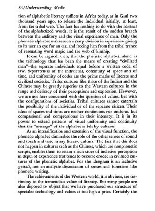84/'Understanding Media
tion of alphabetic literacy suffices in Africa today, as i n Gaul t w o
thousand years ago, to release the individual initially, at least,
from the tribal web. This fact has nothing to do w i t h the content
of the alphabetized words; it is the result of the sudden breach
between the auditory and the visual experience of man. O n l y the
phonetic alphabet makes such a sharp division in experience, giving
to its user an eye for an ear, and freeing him from the tribal trance
of resonating w o r d magic and the web of kinship.
I t can be argued, then, that the phonetic alphabet, alone, is
the technology that has been the means of creating "civilized
man"—the separate individuals equal before a written code of
law. Separateness of the individual, continuity of space and of
time, and uniformity of codes are the prime marks of literate and
civilized societies. Tribal cultures like those of the Indian and the
Chinese may be greatly superior to the Western cultures, in the
range and delicacy of their perceptions and expression. However,
we are not here concerned w i t h the question of values, but w i t h
the configurations of societies. Tribal cultures cannot entertain
the possibility of the individual or of the separate citizen. Their
ideas of spaces and times are neither continuous nor uniform, but
compassional and compressional in their intensity. I t is in its
power to extend patterns of visual uniformity and continuity
that the "message" of the alphabet is felt b y cultures.
As an intensification and extension of the visual function, the
phonetic alphabet diminishes the role of the other senses of sound
and touch and taste in any literate culture. The fact that this does
not happen in cultures such as the Chinese, which use nonphonetic
scripts, enables them to retain a rich store of inclusive perception
in depth of experience that tends to become eroded in civilized cul-
tures of the phonetic alphabet. For the ideogram is an inclusive
gestalt, not an analytic dissociation of senses and functions like
phonetic writing.
The achievements of the Western world, it is obvious, are tes-
timony to the tremendous values of literacy. But many people are
also disposed to object that we have purchased our structure of
specialist technology and values at too high a price. Certainly the
 