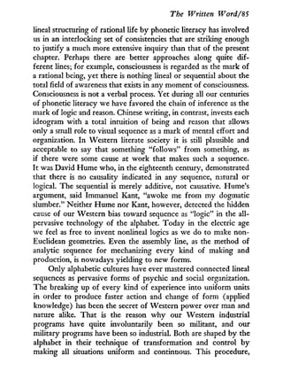 The Written Word/%5
lineal structuring of rational life by phonetic literacy has involved
us in an interlocking set of consistencies that are striking enough
to justify a much more extensive inquiry than that of the present
chapter. Perhaps there are better approaches along quite dif-
ferent lines; for example, consciousness is regarded as the mark of
a rational being, yet there is nothing lineal or sequential about the
total field of awareness that exists in any moment of consciousness.
Consciousness is not a verbal process. Yet during all our centuries
of phonetic literacy we have favored the chain of inference as the
mark of logic and reason. Chinese writing, in contrast, invests each
ideogram with a total intuition of being and reason that allows
only a small role to visual sequence as a mark of mental effort and
organization. I n Western literate society it is still plausible and
acceptable to say that something "follows" f r o m something, as
if there were some cause at w o r k that makes such a sequence.
I t was David Hume who, i n the eighteenth century, demonstrated
that there is no causality indicated in any sequence, natural or
logical. The sequential is merely additive, not causative. Hume's
argument, said Immanuel Kant, "awoke me from m y dogmatic
slumber." Neither Hume nor Kant, however, detected the hidden
cause of our Western bias toward sequence as "logic" in the all-
pervasive technology of the alphabet. Today in the electric age
we feel as free to invent nonlineal logics as we do to make non-
Euclidean geometries. Even the assembly line, as the method of
analytic sequence for mechanizing every kind of making and
production, is nowadays yielding to new forms.
Only alphabetic cultures have ever mastered connected lineal
sequences as pervasive forms of psychic and social organization.
The breaking up of every kind of experience into uniform units
in order to produce faster action and change of form (applied
knowledge) has been the secret of Western power over man and
nature alike. That is the reason w h y our Western industrial
programs have quite involuntarily been so militant, and our
military programs have been so industrial. Both are shaped by the
alphabet i n their technique of transformation and control b y
making all situations uniform and continuous. This procedure,
 