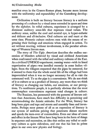 86/'Understanding Media
manifest even in the Graeco-Roman phase, became more intense
w i t h the uniformity and repeatability of the Gutenberg develop-
ment.
Civilization is built on literacy because literacy is a uniform
processing of a culture by a visual sense extended in space and time
by the alphabet. I n tribal cultures, experience is arranged by a
dominant auditory sense-life that represses visual values. The
auditory sense, unlike the cool and neutral eye, is hyper-esthetic
and delicate and all-inclusive. Oral cultures act and react at the
same time. Phonetic culture endows men w i t h the means of re-
pressing their feelings and emotions when engaged in action. T o
act without reacting, without involvement, is the peculiar advan-
tage of Western literate man.
The story of The Ugly American describes the endless suc-
cession of blunders achieved by visual and civilized Americans
when confronted w i t h the tribal and auditory cultures of the East.
As a civilized U N E S C O experiment, running water—with its lineal
organization of pipes—was installed recently in some Indian vil-
lages. Soon the villagers requested that the pipes be removed, for
it seemed to them that the whole social life of the village had been
impoverished when it was no longer necessary for all to visit the
communal well. T o us the pipe is a convenience. W e do not think
of i t as culture or as a product of literacy, any more than we think
of literacy as changing our habits, our emotions, or our percep-
tions. T o nonliterate people, it is perfectly obvious that the most
commonplace conveniences represent total changes in culture.
The Russians, less permeated w i t h the patterns of literate cul-
ture than Americans, have much less difficulty in perceiving and
accommodating the Asiatic attitudes. For the West, literacy has
long been pipes and taps and streets and assembly lines and inven-
tories. Perhaps most potent of all as an expression of literacy is
our system of uniform pricing that penetrates distant markets
and speeds the turn-over of commodities. Even our ideas of cause
and effect in the literate West have long been in the f o r m of things
in sequence and succession, an idea that strikes any tribal or audi-
tory culture as quite ridiculous, and one that has lost its prime
place in our o w n new physics and biology.
 
