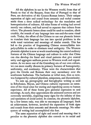The Written Word/$7
A l l the alphabets in use in the Western world, from that of
Russia to that of the Basques, from that of Portugal to that of
Peru, are derivatives of the Graeco-Roman letters. Their unique
separation of sight and sound from semantic and verbal content
made them a most radical technology for the translation and
homogenization of cultures. A l l other forms of writing had served
merely one culture, and had served to separate that culture from
others. The phonetic letters alone could be used to translate, albeit
crudely, the sounds of any language into one-and-the-same visual
code. Today, the effort of the Chinese to use our phonetic letters
to translate their language has run into special problems in the
wide tonal variations and meanings of similar sounds. This has
led to the practice of fragmenting Chinese monosyllables into
polysyllables in order to eliminate tonal ambiguity. The Western
phonetic alphabet is now at w o r k transforming the central auditory
features of the Chinese language and culture in order that China
can also develop the lineal and visual patterns that give central
unity and aggregate uniform power to Western w o r k and organi-
zation. As we move out of the Gutenberg era of our own culture,
we can more readily discern its primary features of homogeneity,
uniformity, and continuity. These were the characteristics that
gave the Greeks and Romans their easy ascendancy over the
nonliterate barbarians. The barbarian or tribal man, then as now,
was hampered by cultural pluralism, uniqueness, and discontinuity.
T o sum up, pictographic and hieroglyphic writing as used
in Babylonian, Mayan, and Chinese cultures represents an exten-
sion of the visual sense for storing and expediting access to human
experience. A l l of these forms give pictorial expression to oral
meanings. As such, they approximate the animated cartoon and are
extremely unwieldy, requiring many signs for the infinity of data
and operations of social action. I n contrast, the phonetic alphabet,
by a few letters only, was able to encompass all languages. Such
an achievement, however, involved the separation of both signs
and sounds from their semantic and dramatic meanings. N o other
system of writing had accomplished this feat.
The same separation of sight and sound and meaning that is
peculiar to the phonetic alphabet also extends to its social and
 