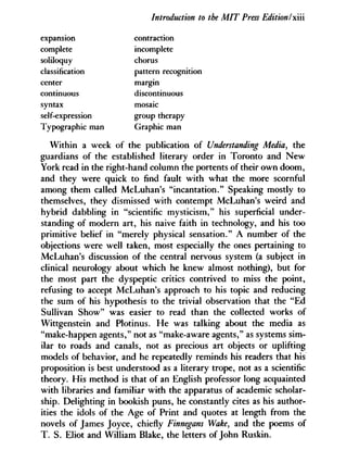 Introduction to the MIT Press EditionI x'xïi
expansion
complete
soliloquy
contraction
continuous
classification
center
incomplete
chorus
pattern recognition
margin
discontinuous
syntax
self-expression
Typographic man
group therapy
Graphic man
mosaic
Within a week of the publication of Understanding Media, the
guardians of the established literary order in Toronto and New
York read in the right-hand column the portents of their own doom,
and they were quick to find fault with what the more scornful
among them called McLuhan's "incantation." Speaking mostly to
themselves, they dismissed with contempt McLuhan's weird and
hybrid dabbling in "scientific mysticism," his superficial under-
standing of modern art, his naive faith in technology, and his too
primitive belief in "merely physical sensation." A number of the
objections were well taken, most especially the ones pertaining to
McLuhan's discussion of the central nervous system (a subject in
clinical neurology about which he knew almost nothing), but for
the most part the dyspeptic critics contrived to miss the point,
refusing to accept McLuhan's approach to his topic and reducing
the sum of his hypothesis to the trivial observation that the "Ed
Sullivan Show" was easier to read than the collected works of
Wittgenstein and Plotinus. He was talking about the media as
"make-happen agents," not as "make-aware agents," as systems sim-
ilar to roads and canals, not as precious art objects or uplifting
models of behavior, and he repeatedly reminds his readers that his
proposition is best understood as a literary trope, not as a scientific
theory. His method is that of an English professor long acquainted
with libraries and familiar with the apparatus of academic scholar-
ship. Delighting in bookish puns, he constantly cites as his author-
ities the idols of the Age of Print and quotes at length from the
novels of James Joyce, chiefly Finnegans Wake, and the poems of
T. S. Eliot and William Blake, the letters of John Ruskin.
 