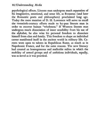 88/Understanding Media
psychological effects. Literate man undergoes much separation of
his imaginative, emotional, and sense life, as Rousseau (and later
the Romantic poets and philosophers) proclaimed long ago.
Today the mere mention of D . H . Lawrence will serve to recall
the twentieth-century efforts made to by-pass literate man in
order to recover human "wholeness." I f Western literate man
undergoes much dissociation of inner sensibility from his use of
the alphabet, he also wins his personal freedom to dissociate
himself from clan and family. This freedom to shape an individual
career manifested itself in the ancient world in military life. Ca-
reers were open to talents in Republican Rome, as much as in
Napoleonic France, and for the same reasons. The new literacy
had created an homogeneous and malleable milieu in which the
mobility of armed groups and of ambitious individuals, equally,
was as novel as it was practical.
 