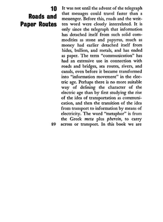 10
Roads and
Paper Routes
89
It was not until the advent of the telegraph
that messages could travel faster than a
messenger. Before this, roads and the w r i t -
ten w o r d were closely interrelated. I t is
only since the telegraph that information
has detached itself f r o m such solid com-
modities as stone and papyrus, much as
money had earlier detached itself from
hides, bullion, and metals, and has ended
as paper. The term "communication" has
had an extensive use i n connection w i t h
roads and bridges, sea routes, rivers, and
canals, even before i t became transformed
into "information movement" in the elec-
tric age. Perhaps there is no more suitable
w a y of defining the character of the
electric age than b y first studying the rise
of the idea of transportation as communi-
cation, and then the transition of the idea
from transport to information by means of
electricity. The w o r d "metaphor" is from
the Greek meta plus pherein, to carry
across or transport. I n this book we are
 