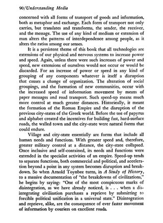 90/Understanding Media
concerned with all forms of transport of goods and information,
both as metaphor and exchange. Each form of transport not only-
carries, but translates and transforms, the sender, the receiver,
and the message. The use of any kind of medium or extension of
man alters the patterns of interdependence among people, as it
alters the ratios among our senses.
It is a persistent theme of this book that all technologies are
extensions of our physical and nervous systems to increase power
and speed. Again, unless there were such increases of power and
speed, new extensions of ourselves would not occur or would be
discarded. For an increase of power or speed i n any kind of
grouping of any components whatever is itself a disruption
that causes a change of organization. The alteration of social
groupings, and the formation of new communities, occur with
the increased speed of information movement b y means of
paper messages and road transport. Such speed-up means much
more control at much greater distances. Historically, i t meant
the formation of the Roman Empire and the disruption of the
previous city-states of the Greek world. Before the use of papyrus
and alphabet created the incentives for building fast, hard-surface
roads, the walled t o w n and the city-state were natural forms that
could endure.
Village and city-state essentially are forms that include all
human needs and functions. W i t h greater speed and, therefore,
greater military control at a distance, the city-state collapsed.
Once inclusive and self-contained, its needs and functions were
extended i n the specialist activities of an empire. Speed-up tends
to separate functions, both commercial and political, and accelera-
tion beyond a point i n any system becomes disruption and break-
down. So when Arnold Toynbee turns, i n A Study of History,
to a massive documentation of "the breakdowns of civilizations,"
he begins b y saying: "One of the most conspicuous marks of
disintegration, as we have already noticed, is . . . when a dis-
integrating civilisation purchases a reprieve b y submitting to
forcible political unification i n a universal state." Disintegration
and reprieve, alike, are the consequence of ever faster movement
of information b y couriers on excellent roads.
 