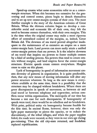 Roads and Paper Routes/91
Speed-up creates what some economists refer to as a center-
margin structure. W h e n this becomes too extensive for the gen-
erating and control center, pieces begin to detach themselves
and to set up new center-margin systems of their own. The most
familiar example is the story of the American colonies of Great
Britain. W h e n the thirteen colonies began to develop a con-
siderable social and economic life of their own, they felt the
need to become centers themselves, w i t h their o w n margins. This
is the time when the original center may make a more rigorous
effort of centralized control of the margins, as, indeed, Great
Britain did. The slowness of sea travel proved altogether inade-
quate to the maintenance of so extensive an empire on a mere
center-margin basis. Land powers can more easily attain a unified
center-margin pattern than sea powers. I t is the relative slowness
of sea travel that inspires sea powers to foster multiple centers
b y a kind of seeding process. Sea powers thus tend to create cen-
ters without margins, and land empires favor the center-margin
structure. Electric speeds create centers everywhere. Margins
cease to exist on this planet.
Lack of homogeneity in speed of information movement cre-
ates diversity of patterns i n organization. I t is quite predictable,
then, that any new means of moving information will alter any
power structure whatever. So long as the new means is every-
where available at the same time, there is a possibility that the
structure may be changed without breakdown. Where there are
great discrepancies in speeds of movement, as between air and
road travel or between telephone and typewriter, serious con-
flicts occur within organizations. The metropolis of our time has
become a test case for such discrepancies. I f homogeneity of
speeds were total, there would be no rebellion and no breakdown.
W i t h print, political unity via homogeneity became feasible for
the first time. I n ancient Rome, however, there was only the
light paper manuscript to pierce the opacity, or to reduce the
discontinuity, of the tribal villages; and when the paper supplies
failed, the roads were vacated, as they were i n our o w n age during
gas-rationing. Thus the old city-state returned, and feudalism
replaced republicanism.
 