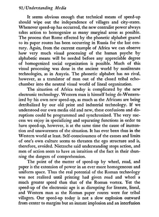 92/Understanding Media
I t seems obvious enough that technical means of speed-up
should wipe out the independence of villages and city-states.
Whenever speed-up has occurred, the new centralist power always
takes action to homogenize as many marginal areas as possible.
The process that Rome effected b y the phonetic alphabet geared
to its paper routes has been occurring in Russia for the last cen-
tury. Again, from the current example of Africa we can observe
how very much visual processing of the human psyche b y
alphabetic means w i l l be needed before any appreciable degree
of homogenized social organization is possible. M u c h of this
visual processing was done in the ancient world b y nonliterate
technologies, as i n Assyria. The phonetic alphabet has no rival,
however, as a translator of man out of the closed tribal echo-
chamber into the neutral visual w o r l d of lineal organization.
The situation of Africa today is complicated b y the new
electronic technology. Western man is himself being de-Western-
ized by his o w n new speed-up, as much as the Africans are being
detribalized by our old print and industrial technology. I f we
understood our o w n media old and new, these confusions and dis-
ruptions could be programmed and synchronized. The very suc-
cess we enjoy i n specializing and separating functions in order to
have speed-up, however, is at the same time the cause of inatten-
tion and unawareness of the situation. I t has ever been thus in the
Western world at least. Self-consciousness of the causes and limits
of one's o w n culture seems to threaten the ego structure and is,
therefore, avoided. Nietzsche said understanding stops action, and
men of action seem to have an intuition of the fact in their shun-
ning the dangers of comprehension.
The point of the matter of speed-up by wheel, road, and
paper is the extension of power in an ever more homogeneous and
uniform space. Thus the real potential of the Roman technology
was not realized until printing had given road and wheel a
much greater speed than that of the Roman vortex. Yet the
speed-up of the electronic age is as disrupting for literate, lineal,
and Western man as the Roman paper routes were for tribal
villagers. Our speed-up today is not a slow explosion outward
from center to margins but an instant implosion and an interfusion
 