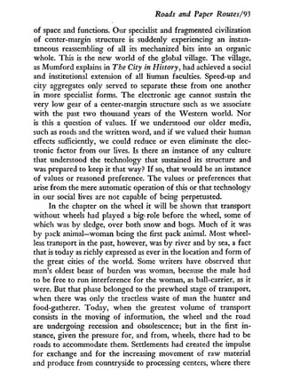 Roads and Paper Routes/93
of space and functions. Our specialist and fragmented civilization
of center-margin structure is suddenly experiencing an instan-
taneous reassembling of all its mechanized bits into an organic
whole. This is the new world of the global village. The village,
as M u m f o r d explains in The City in History, had achieved a social
and institutional extension of all human faculties. Speed-up and
city aggregates only served to separate these f r o m one another
in more specialist forms. The electronic age cannot sustain the
very l o w gear of a center-margin structure such as we associate
w i t h the past t w o thousand years of the Western world. N o r
is this a question of values. I f we understood our older media,
such as roads and the written word, and if we valued their human
effects sufficiently, we could reduce or even eliminate the elec-
tronic factor from our lives. Is there an instance of any culture
that understood the technology that sustained its structure and
was prepared to keep it that way? I f so, that would be an instance
of values or reasoned preference. The values or preferences that
arise f r o m the mere automatic operation of this or that technology
in our social lives are not capable of being perpetuated.
I n the chapter on the wheel it w i l l be shown that transport
without wheels had played a big role before the wheel, some of
which was by sledge, over both snow and bogs. M u c h of it was
by pack animal—woman being the first pack animal. Most wheel-
less transport in the past, however, was b y river and by sea, a fact
that is today as richly expressed as ever in the location and f o r m of
the great cities of the world. Some writers have observed that
man's oldest beast of burden was woman, because the male had
to be free to run interference for the woman, as ball-carrier, as i t
were. But that phase belonged to the prewheel stage of transport,
when there was only the tractless waste of man the hunter and
food-gatherer. Today, when the greatest volume of transport
consists in the moving of information, the wheel and the road
are undergoing recession and obsolescence; but i n the first i n -
stance, given the pressure for, and from, wheels, there had to be
roads to accommodate them. Settlements had created the impulse
for exchange and for the increasing movement of raw material
and produce from countryside to processing centers, where there
 