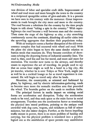 94/Understanding Media
was division of labor and specialist craft skills. Improvement of
wheel and road more and more brought the t o w n to the country
in a reciprocal spongelike action of give-and-take. I t is a process
we have seen in this century w i t h the motorcar. Great improve-
ments in roads brought the city more and more to the country.
The road became a substitute for the country by the time people
began to talk about "taking a spin in the country." W i t h super-
highways the road became a wall between man and the country.
Then came the stage of the highway as city, a city stretching
continuously across the continent, dissolving all earlier cities into
the sprawling aggregates that desolate their populations today.
W i t h air transport comes a further disruption of the old town-
country complex that had occurred w i t h wheel and road. W i t h
the plane the cities began to have the same slender relation to
human needs that museums do. They became corridors of show-
cases echoing the departing forms of industrial assembly lines. The
road is, then, used less and less for travel, and more and more for
recreation. The traveler now turns to the airways, and thereby
ceases to experience the act of traveling. As people used to say
that an ocean liner might as well be a hotel in a big city, the
jet traveler, whether he is over T o k y o or N e w York, might just
as well be i n a cocktail lounge so far as travel experience is con-
cerned. He will begin to travel only after he lands.
Meantime, the countryside, as oriented and fashioned b y
plane, by highway, and by electric information-gathering, tends
to become once more the nomadic trackless area that preceded
the wheel. The beatniks gather on the sands to meditate haiku.
The principal factors in media impact on existing social
forms are acceleration and disruption. Today the acceleration
tends to be total, and thus ends space as the main factor i n social
arrangements. Toynbee sees the acceleration factor as translating
the physical into moral problems, pointing to the antique road
crowded w i t h dog carts, wagons, and rickshaws as full of minor
nuisance, but also minor dangers. Further, as the forces impelling
traffic mount in power, there is no more problem of hauling and
carrying, but the physical problem is translated into a psycho-
logical one as the annihilation of space permits easy annihilation
 