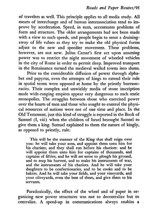 Roads and Paper Routes/95
of travelers as well. This principle applies to all media study. A l l
means of interchange and of human interassociation tend to i m -
prove b y acceleration. Speed, in turn, accentuates problems of
form and structure. The older arrangements had not been made
w i t h a view to such speeds, and people begin to sense a draining-
away of life values as they t r y to make the old physical forms
adjust to the new and speedier movement. These problems,
however, are not new. Julius Caesar's first act upon assuming
power was to restrict the night movement of wheeled vehicles
in the city of Rome in order to permit sleep. Improved transport
in the Renaissance turned the medieval walled towns into slums.
Prior to the considerable diffusion of power through alpha-
bet and papyrus, even the attempts of kings to extend their rule
in spatial terms were opposed at home b y the priestly bureauc-
racies. Their complex and unwieldy media of stone inscription
made wide-ranging empires appear very dangerous to such static
monopolies. The struggles between those who exercised power
over the hearts of men and those who sought to control the physi-
cal resources of nations were not of one time and place. I n the
Old Testament, just this kind of struggle is reported in the Book of
Samuel ( I , viii) when the children of Israel besought Samuel to
give them a king. Samuel explained to them the nature of kingly,
as opposed to priestly, rule:
This will be the manner of the King that shall reign over
you: he will take your sons, and appoint them unto him for
his chariots; and they shall run before his chariots: and he
will appoint them unto him for captains of thousands, and
captains of fifties; and he will set some to plough his ground,
and to reap his harvest, and to make his instruments of war,
and the instruments of his chariots. And he will take your
daughters to be confectionaries, and to be cooks and to be
bakers. And he will take your fields, and your vineyards, and
your oliveyards, even the best of them, and give them to his
servants.
Paradoxically, the effect of the wheel and of paper i n or-
ganizing new power structures was not to decentralize but to
centralize. A speed-up i n communications always enables a
 