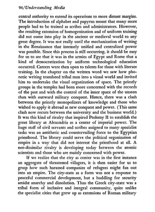 96/Understanding Media
central authority to extend its operations to more distant margins.
The introduction of alphabet and papyrus meant that many more
people had to be trained as scribes and administrators. However,
the resulting extension of homogenization and of uniform training
did not come into play in the ancient or medieval w o r l d to any
great degree. I t was not really until the mechanization of writing
in the Renaissance that intensely unified and centralized power
was possible. Since this process is still occurring, i t should be easy
for us to see that i t was in the armies of Egypt and Rome that a
kind of democratization by uniform technological education
occurred. Careers were then open to talents for those w i t h literate
training. I n the chapter on the written w o r d we saw how pho-
netic writing translated tribal man into a visual world and invited
him to undertake the visual organization of space. The priestly
groups in the temples had been more concerned w i t h the records
of the past and w i t h the control of the inner space of the unseen
than w i t h outward military conquest. Hence, there was a clash
between the priestly monopolizers of knowledge and those who
wished to apply i t abroad as new conquest and power. (This same
clash now recurs between the university and the business world.)
I t was this kind of rivalry that inspired Ptolemy I I to establish the
great library at Alexandria as a center of imperial power. The
huge staff of civil servants and scribes assigned to many specialist
tasks was an antithetic and countervailing force to the Egyptian
priesthood. The library could serve the political organization of
empire in a way that did not interest the priesthood at all. A
not-dissimilar rivalry is developing today between the atomic
scientists and those w h o are mainly concerned with power.
I f we realize that the city as center was in the first instance
an aggregate of threatened villagers, it is then easier for us to
grasp how such harassed companies of refugees might fan out
into an empire. The city-state as a f o r m was not a response to
peaceful commercial development, but a huddling for security
amidst anarchy and dissolution. Thus the Greek city-state was a
tribal form of inclusive and integral community, quite unlike
the specialist cities that grew up as extensions of Roman military
 