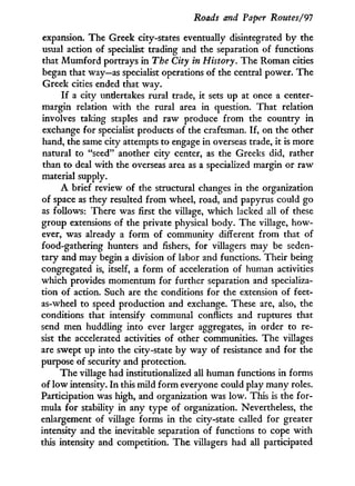 Roads and Paper Routes/91
expansion. The Greek city-states eventually disintegrated b y the
usual action of specialist trading and the separation of functions
that Mumford portrays in The City in History. The Roman cities
began that way—as specialist operations of the central power. The
Greek cities ended that way.
I f a city undertakes rural trade, it sets up at once a center-
margin relation with the rural area in question. That relation
involves taking staples and raw produce f r o m the country i n
exchange for specialist products of the craftsman. If, on the other
hand, the same city attempts to engage in overseas trade, i t is more
natural to "seed" another city center, as the Greeks did, rather
than to deal with the overseas area as a specialized margin or raw
material supply.
A brief review of the structural changes in the organization
of space as they resulted f r o m wheel, road, and papyrus could go
as follows: There was first the village, which lacked all of these
group extensions of the private physical body. The village, how-
ever, was already a f o r m of community different from that of
food-gathering hunters and fishers, for villagers may be seden-
tary and may begin a division of labor and functions. Their being
congregated is, itself, a f o r m of acceleration of human activities
which provides momentum for further separation and specializa-
tion of action. Such are the conditions for the extension of feet-
as-wheel to speed production and exchange. These are, also, the
conditions that intensify communal conflicts and ruptures that
send men huddling into ever larger aggregates, in order to re-
sist the accelerated activities of other communities. The villages
are swept up into the city-state by way of resistance and for the
purpose of security and protection.
The village had institutionalized all human functions i n forms
of l o w intensity. I n this mild f o r m everyone could play many roles.
Participation was high, and organization was low. This is the for-
mula for stability in any type of organization. Nevertheless, the
enlargement of village forms in the city-state called for greater
intensity and the inevitable separation of functions to cope w i t h
this intensity and competition. The villagers had all participated
 