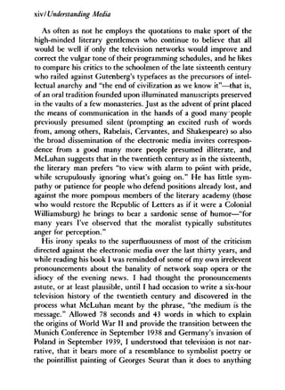 xiv/ Understanding Media
As often as not he employs the quotations to make sport of the
high-minded literary gentlemen who continue to believe that all
would be well if only the television networks would improve and
correct the vulgar tone of their programming schedules, and he likes
to compare his critics to the schoolmen of the late sixteenth century
who railed against Gutenberg's typefaces as the precursors of intel-
lectual anarchy and "the end of civilization as we know it"—that is,
of an oral tradition founded upon illuminated manuscripts preserved
in the vaults of a few monasteries. Just as the advent of print placed
the means of communication in the hands of a good many people
previously presumed silent (prompting an excited rush of words
from, among others, Rabelais, Cervantes, and Shakespeare) so also
the broad dissemination of the electronic media invites correspon-
dence from a good many more people presumed illiterate, and
McLuhan suggests that in the twentieth century as in the sixteenth,
the literary man prefers "to view with alarm to point with pride,
while scrupulously ignoring what's going on." He has little sym-
pathy or patience for people who defend positions already lost, and
against the more pompous members of the literary academy (those
who would restore the Republic of Letters as if it were a Colonial
Williamsburg) he brings to bear a sardonic sense of humor—"for
many years I've observed that the moralist typically substitutes
anger for perception."
His irony speaks to the superfluousness of most of the criticism
directed against the electronic media over the last thirty years, and
while reading his book I was reminded of some of my own irrelevent
pronouncements about the banality of network soap opera or the
idiocy of the evening news. I had thought the pronouncements
astute, or at least plausible, until I had occasion to write a six-hour
television history of the twentieth century and discovered in the
process what McLuhan meant by the phrase, "the medium is the
message." Allowed 78 seconds and 43 words in which to explain
the origins of World War I I and provide the transition between the
Munich Conference in September 1938 and Germany's invasion of
Poland in September 1939, I understood that television is not nar-
rative, that it bears more of a resemblance to symbolist poetry or
the pointillist painting of Georges Seurat than it does to anything
 