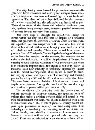 Roads and Paper Routes/99
The city, having been formed for protection, unexpectedly
generated fierce intensities and new hybrid energies from accel-
erated interplay of functions and knowledge. I t burst forth into
aggression. The alarm of the village, followed b y the resistance
of the city, expanded into the exhaustion and inertia of empire.
These three stages of the disease and irritation syndrome were
felt, b y those living through them, as normal physical expressions
of counter-irritant recovery from disease.
The third stage of struggle for equilibrium among the
forces within the city took the form of empire, or a universal
state, that generated the extension of human senses in wheel, road,
and alphabet. W e can sympathize w i t h those who first saw in
these tools a providential means of bringing order to distant areas
of turbulence and anarchy. These tools would have seemed a
glorious form of "foreign aid," extending the blessings of the center
to the barbarian margins. A t this moment, for example, we are
quite i n the dark about the political implications of Telstar. By
outering these satellites as extensions of our nervous system, there
is an automatic response i n all the organs of the body politic of
mankind. Such new intensity of proximity imposed b y Telstar
calls for radical rearrangement of all organs in order to main-
tain staying power and equilibrium. The teaching and learning
process for every child w i l l be affected sooner rather than later.
The time factor in every decision of business and finance w i l l
acquire new patterns. A m o n g the peoples of the world strange
new vortices of power w i l l appear unexpectedly.
The full-blown city coincides w i t h the development of
writing—especially of phonetic writing, the specialist form of
writing that makes a division between sight and sound. I t was
w i t h this instrument that Rome was able to reduce the tribal areas
to some visual order. The effects of phonetic literacy do not de-
pend upon persuasion or cajolery for their acceptance. This
technology for translating the resonating tribal world into Eu-
clidean lineality and visuality is automatic. Roman roads and
Roman streets were uniform and repeatable wherever they oc-
curred. There was no adaptation to the contours of local hill or
 