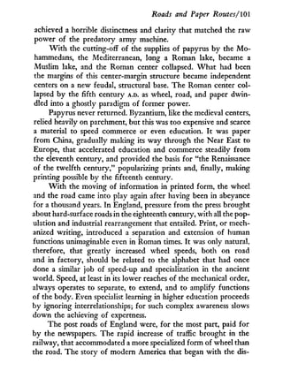 Roads and Paper Routes/101
achieved a horrible distinctness and clarity that matched the raw
power of the predatory army machine.
W i t h the cutting-off of the supplies of papyrus by the M o -
hammedans, the Mediterranean, long a Roman lake, became a
Muslim lake, and the Roman center collapsed. W h a t had been
the margins of this center-margin structure became independent
centers on a new feudal, structural base. The Roman center col-
lapsed by the fifth century A.D. as wheel, road, and paper dwin-
dled into a ghostly paradigm of former power.
Papyrus never returned. Byzantium, like the medieval centers,
relied heavily on parchment, but this was too expensive and scarce
a material to speed commerce or even education. I t was paper
from China, gradually making its way through the Near East to
Europe, that accelerated education and commerce steadily from
the eleventh century, and provided the basis for "the Renaissance
of the twelfth century," popularizing prints and, finally, making
printing possible by the fifteenth century.
W i t h the moving of information in printed form, the wheel
and the road came into play again after having been in abeyance
for a thousand years. I n England, pressure from the press brought
about hard-surface roads i n the eighteenth century, with all the pop-
ulation and industrial rearrangement that entailed. Print, or mech-
anized writing, introduced a separation and extension of human
functions unimaginable even i n Roman times. I t was only natural,
therefore, that greatly increased wheel speeds, both on road
and i n factory, should be related to the alphabet that had once
done a similar job of speed-up and specialization in the ancient
world. Speed, at least in its lower reaches of the mechanical order,
always operates to separate, to extend, and to amplify functions
of the body. Even specialist learning in higher education proceeds
by ignoring interrelationships; for such complex awareness slows
down the achieving of expertness.
The post roads of England were, for the most part, paid for
by the newspapers. The rapid increase of traffic brought in the
railway, that accommodated a more specialized form of wheel than
the road. The story of modern America that began w i t h the dis-
 