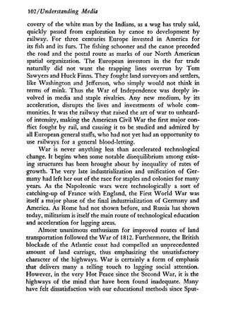 102/Understanding Media
covery of the white man by the Indians, as a wag has truly said,
quickly passed from exploration b y canoe to development b y
railway. For three centuries Europe invested i n America for
its fish and its furs. The fishing schooner and the canoe preceded
the road and the postal route as marks of our N o r t h American
spatial organization. The European investors in the fur trade
naturally did not want the trapping lines overrun b y T o m
Sawyers and H u c k Finns. They fought land surveyors and settlers,
like Washington and Jefferson, w h o simply would not think in
terms of mink. Thus the W a r of Independence was deeply i n -
volved in media and staple rivalries. A n y new medium, by its
acceleration, disrupts the lives and investments of whole com-
munities. I t was the railway that raised the art of war to unheard-
of intensity, making the American Civil W a r the first major con-
flict fought b y rail, and causing i t to be studied and admired by
all European general staffs, who had not yet had an opportunity to
use railways for a general blood-letting.
W a r is never anything less than accelerated technological
change. I t begins when some notable disequilibrium among exist-
ing structures has been brought about b y inequality of rates of
growth. The very late industrialization and unification of Ger-
many had left her out of the race for staples and colonies for many
years. As the Napoleonic wars were technologically a sort of
catching-up of France with England, the First W o r l d W a r was
itself a major phase of the final industrialization of Germany and
America. As Rome had not shown before, and Russia has shown
today, militarism is itself the main route of technological education
and acceleration for lagging areas.
Almost unanimous enthusiasm for improved routes of land
transportation followed the W a r of 1812. Furthermore, the British
blockade of the Atlantic coast had compelled an unprecedented
amount of land carriage, thus emphasizing the unsatisfactory
character of the highways. W a r is certainly a form of emphasis
that delivers many a telling touch to lagging social attention.
However, in the very H o t Peace since the Second W a r , i t is the
highways of the mind that have been found inadequate. Many
have felt dissatisfaction w i t h our educational methods since Sput-
 