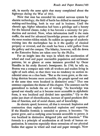Roads and Paper Routes/103
nik, i n exactly the same spirit that many complained about the
highways during the W a r of 1812.
N o w that man has extended his central nervous system b y
electric technology, the field of battle has shifted to mental image-
making-and-breaking, both in war and in business. Until the
electric age, higher education had been a privilege and a luxury
for the leisured classes; today it has become a necessity for pro-
duction and survival. N o w , when information itself is the main
traffic, the need for advanced knowledge presses on the spirits of
the most routine-ridden minds. So sudden an upsurge of academic
training into the marketplace has in i t the quality of classical
peripety or reversal, and the result has been a wild guffaw from
the gallery and the campus. The hilarity, however, will die down
as the Executive Suites are taken over b y the Ph.D.s.
For an insight into the ways in which the acceleration of
wheel and road and paper rescramble population and settlement
patterns, let us glance at some instances provided b y Oscar
Handlin in his study Boston's Immigrants. I n 1790, he tells us,
Boston was a compact unit w i t h all workers and traders living in
sight of each other, so that there was no tendency to section re-
sidential areas on a class basis: "But as the t o w n grew, as the out-
lying districts became more accessible, the people spread out and
at the same time were localized in distinctive areas." That one
sentence capsulates the theme of this chapter. The sentence can be
generalized to include the art of writing: "As knowledge was
spread out visually and as it became more accessible in alphabetic
form, i t was localized and divided into specialties." U p to the
point just short of electrification, increase of speed produces divi-
sion of function, and of social classes, and of knowledge.
A t electric speed, however, all that is reversed. Implosion and
contraction then replace mechanical explosion and expansion.
I f the Handlin formula is extended to power, i t becomes: "As
power grew, and as outlying areas became accessible to power, it
was localized in distinctive delegated jobs and functions." This
formula is a principle of acceleration at all levels of human or-
ganization. I t concerns especially those extensions of our physical
bodies that appear i n wheel and road and paper messages. N o w
 