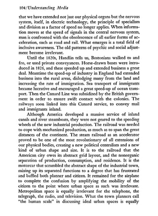 104/Understanding Media
that we have extended not just our physical organs but the nervous
system, itself, in electric technology, the principle of specialism
and division as a factor of speed no longer applies. W h e n informa-
tion moves at the speed of signals i n the central nervous system,
man is confronted w i t h the obsolescence of all earlier forms of ac-
celeration, such as road and rail. W h a t emerges is a total field of
inclusive awareness. The old patterns of psychic and social adjust-
ment become irrelevant.
Until the 1820s, Handlin tells us, Bostonians walked to and
fro, or used private conveyances. Horse-drawn buses were intro-
duced in 1826, and these speeded up and extended business a great
deal. Meantime the speed-up of industry i n England had extended
business into the rural areas, dislodging many from the land and
increasing the rate of immigration. Sea transport of immigrants
became lucrative and encouraged a great speed-up of ocean trans-
port. Then the Cunard Line was subsidized b y the British govern-
ment in order to ensure swift contact with the colonies. The
railways soon linked into this Cunard service, to convey mail
and immigrants inland.
Although America developed a massive service of inland
canals and river steamboats, they were not geared to the speeding
wheels of the new industrial production. The railroad was needed
to cope w i t h mechanized production, as much as to span the great
distances of the continent. The steam railroad as an accelerator
proved to be one of the most revolutionary of all extensions of
our physical bodies, creating a new political centralism and a new
kind of urban shape and size. I t is to the railroad that the
American city owes its abstract grid layout, and the nonorganic
separation of production, consumption, and residence. I t is the
motorcar that scrambled the abstract shape of the industrial town,
mixing up its separated functions to a degree that has frustrated
and baffled both planner and citizen. I t remained for the airplane
to complete the confusion b y amplifying the mobility of the
citizen to the point where urban space as such was irrelevant.
Metropolitan space is equally irrelevant for the telephone, the
telegraph, the radio, and television. W h a t the town planners call
"the human scale" in discussing ideal urban spaces is equally
 