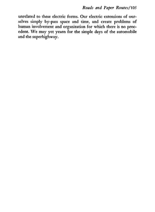 Roads and Paper Routes/105
unrelated to these electric forms. Our electric extensions of our-
selves simply by-pass space and time, and create problems of
human involvement and organization for which there is no prec-
edent. W e may yet yearn for the simple days of the automobile
and the superhighway.
 
